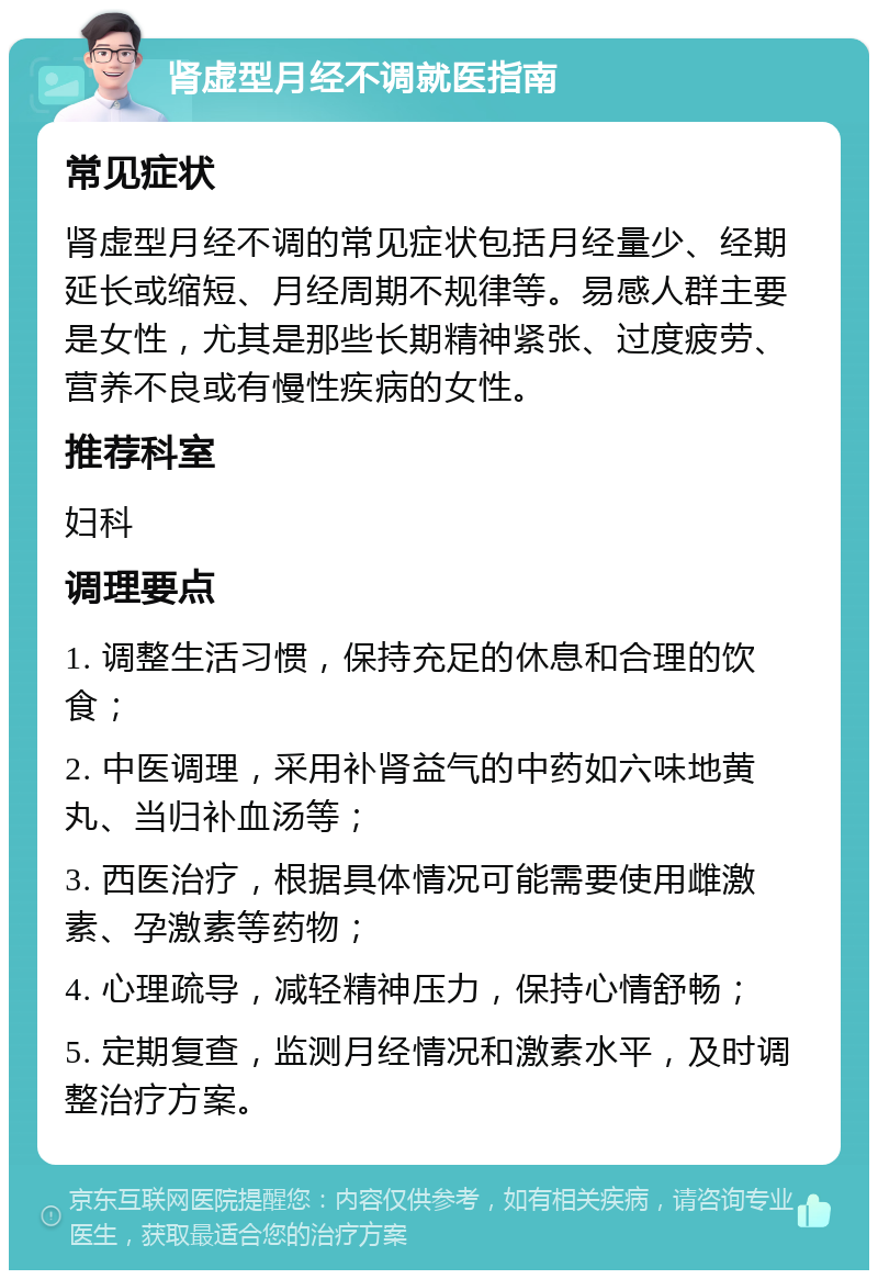 肾虚型月经不调就医指南 常见症状 肾虚型月经不调的常见症状包括月经量少、经期延长或缩短、月经周期不规律等。易感人群主要是女性，尤其是那些长期精神紧张、过度疲劳、营养不良或有慢性疾病的女性。 推荐科室 妇科 调理要点 1. 调整生活习惯，保持充足的休息和合理的饮食； 2. 中医调理，采用补肾益气的中药如六味地黄丸、当归补血汤等； 3. 西医治疗，根据具体情况可能需要使用雌激素、孕激素等药物； 4. 心理疏导，减轻精神压力，保持心情舒畅； 5. 定期复查，监测月经情况和激素水平，及时调整治疗方案。