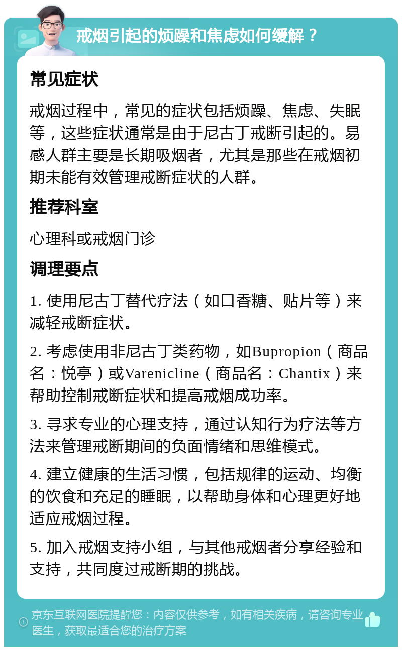 戒烟引起的烦躁和焦虑如何缓解？ 常见症状 戒烟过程中，常见的症状包括烦躁、焦虑、失眠等，这些症状通常是由于尼古丁戒断引起的。易感人群主要是长期吸烟者，尤其是那些在戒烟初期未能有效管理戒断症状的人群。 推荐科室 心理科或戒烟门诊 调理要点 1. 使用尼古丁替代疗法（如口香糖、贴片等）来减轻戒断症状。 2. 考虑使用非尼古丁类药物，如Bupropion（商品名：悦亭）或Varenicline（商品名：Chantix）来帮助控制戒断症状和提高戒烟成功率。 3. 寻求专业的心理支持，通过认知行为疗法等方法来管理戒断期间的负面情绪和思维模式。 4. 建立健康的生活习惯，包括规律的运动、均衡的饮食和充足的睡眠，以帮助身体和心理更好地适应戒烟过程。 5. 加入戒烟支持小组，与其他戒烟者分享经验和支持，共同度过戒断期的挑战。