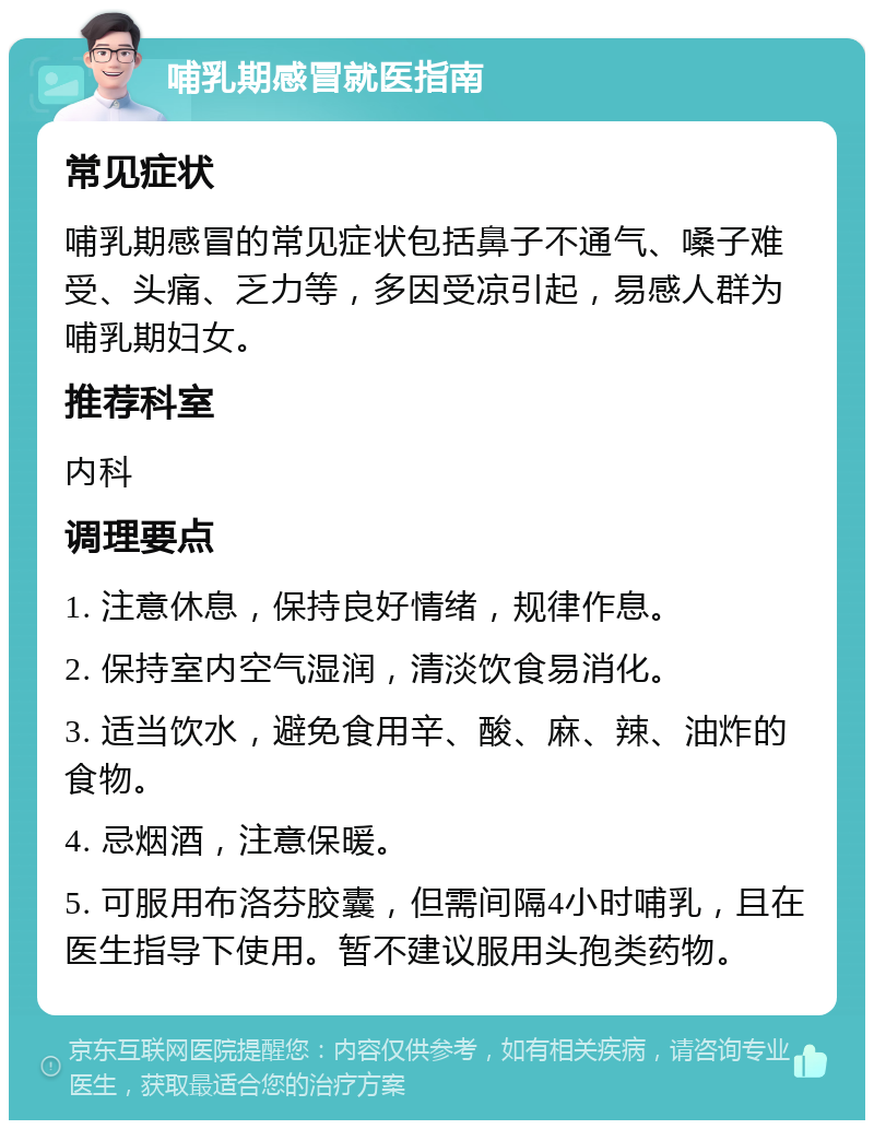 哺乳期感冒就医指南 常见症状 哺乳期感冒的常见症状包括鼻子不通气、嗓子难受、头痛、乏力等，多因受凉引起，易感人群为哺乳期妇女。 推荐科室 内科 调理要点 1. 注意休息，保持良好情绪，规律作息。 2. 保持室内空气湿润，清淡饮食易消化。 3. 适当饮水，避免食用辛、酸、麻、辣、油炸的食物。 4. 忌烟酒，注意保暖。 5. 可服用布洛芬胶囊，但需间隔4小时哺乳，且在医生指导下使用。暂不建议服用头孢类药物。