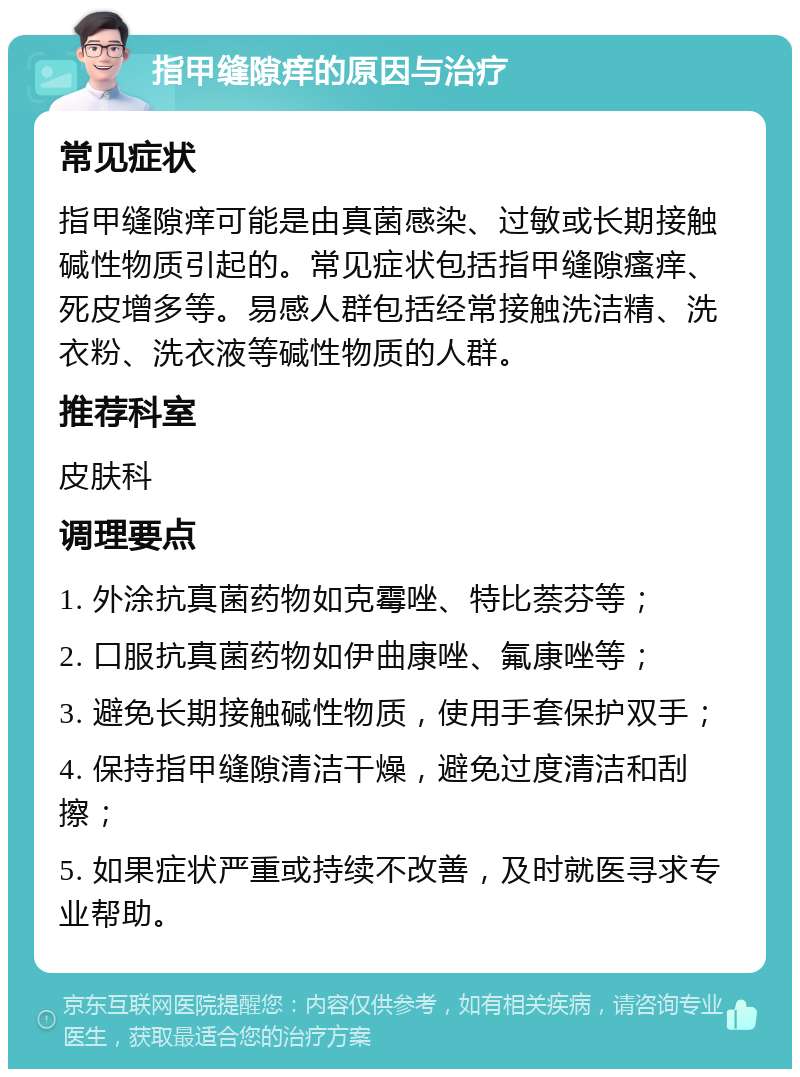 指甲缝隙痒的原因与治疗 常见症状 指甲缝隙痒可能是由真菌感染、过敏或长期接触碱性物质引起的。常见症状包括指甲缝隙瘙痒、死皮增多等。易感人群包括经常接触洗洁精、洗衣粉、洗衣液等碱性物质的人群。 推荐科室 皮肤科 调理要点 1. 外涂抗真菌药物如克霉唑、特比萘芬等； 2. 口服抗真菌药物如伊曲康唑、氟康唑等； 3. 避免长期接触碱性物质，使用手套保护双手； 4. 保持指甲缝隙清洁干燥，避免过度清洁和刮擦； 5. 如果症状严重或持续不改善，及时就医寻求专业帮助。