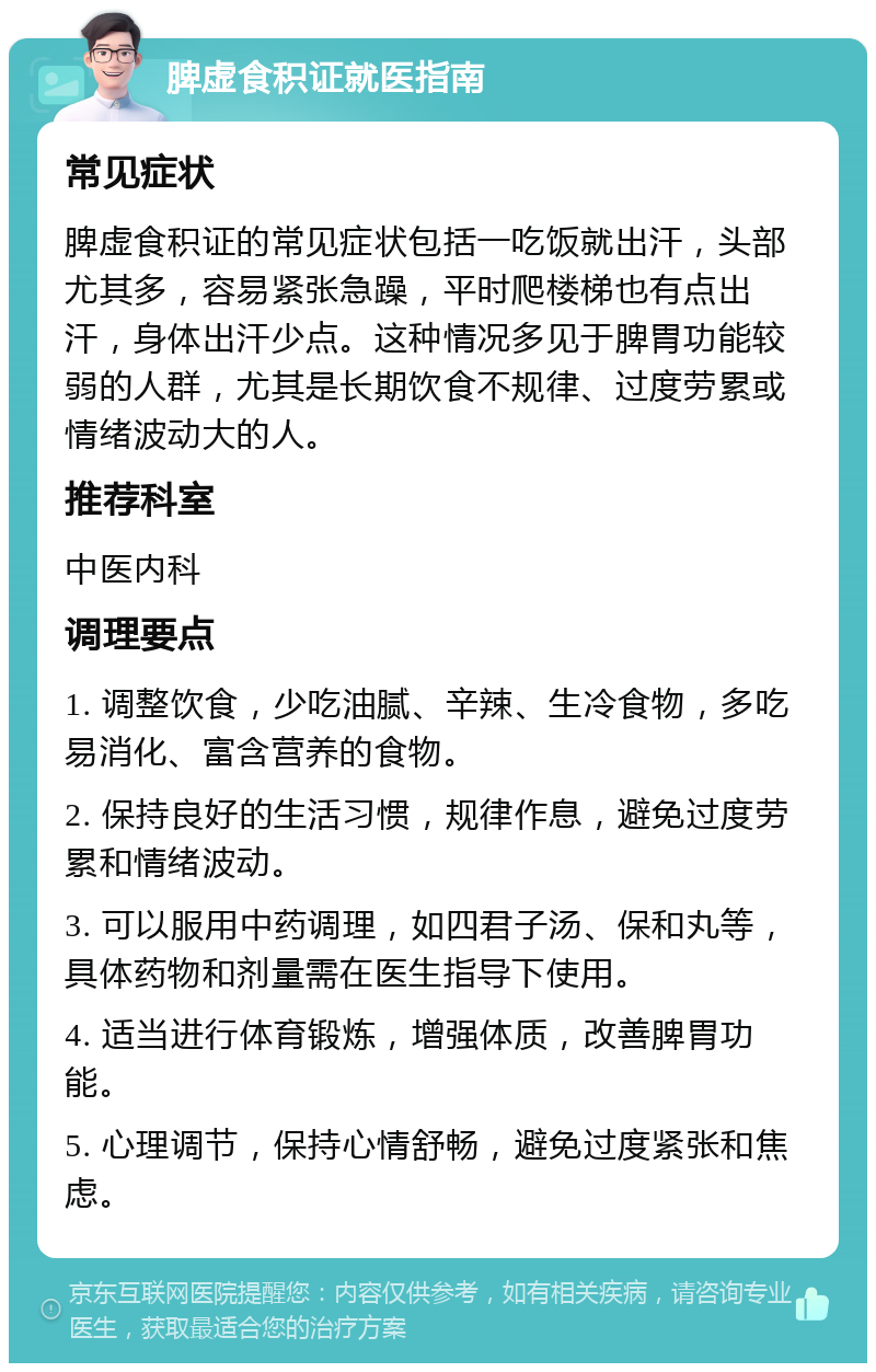 脾虚食积证就医指南 常见症状 脾虚食积证的常见症状包括一吃饭就出汗，头部尤其多，容易紧张急躁，平时爬楼梯也有点出汗，身体出汗少点。这种情况多见于脾胃功能较弱的人群，尤其是长期饮食不规律、过度劳累或情绪波动大的人。 推荐科室 中医内科 调理要点 1. 调整饮食，少吃油腻、辛辣、生冷食物，多吃易消化、富含营养的食物。 2. 保持良好的生活习惯，规律作息，避免过度劳累和情绪波动。 3. 可以服用中药调理，如四君子汤、保和丸等，具体药物和剂量需在医生指导下使用。 4. 适当进行体育锻炼，增强体质，改善脾胃功能。 5. 心理调节，保持心情舒畅，避免过度紧张和焦虑。