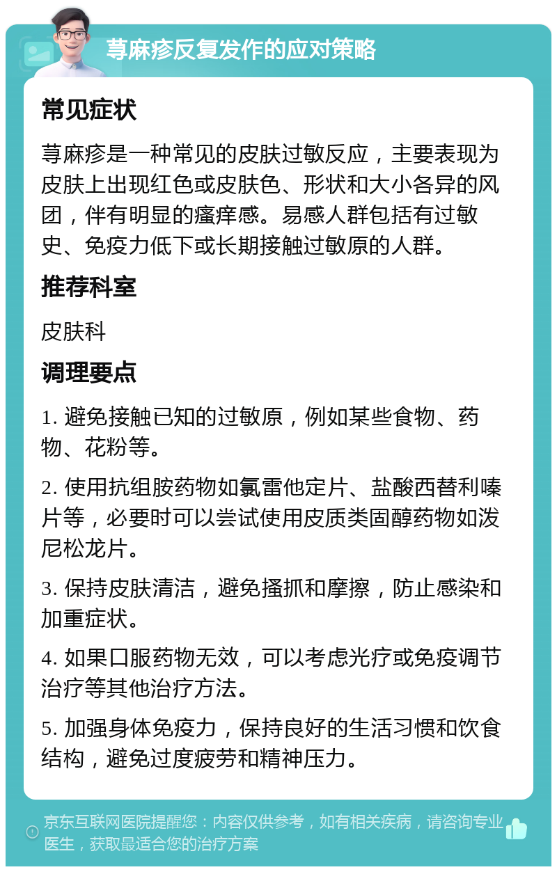 荨麻疹反复发作的应对策略 常见症状 荨麻疹是一种常见的皮肤过敏反应，主要表现为皮肤上出现红色或皮肤色、形状和大小各异的风团，伴有明显的瘙痒感。易感人群包括有过敏史、免疫力低下或长期接触过敏原的人群。 推荐科室 皮肤科 调理要点 1. 避免接触已知的过敏原，例如某些食物、药物、花粉等。 2. 使用抗组胺药物如氯雷他定片、盐酸西替利嗪片等，必要时可以尝试使用皮质类固醇药物如泼尼松龙片。 3. 保持皮肤清洁，避免搔抓和摩擦，防止感染和加重症状。 4. 如果口服药物无效，可以考虑光疗或免疫调节治疗等其他治疗方法。 5. 加强身体免疫力，保持良好的生活习惯和饮食结构，避免过度疲劳和精神压力。