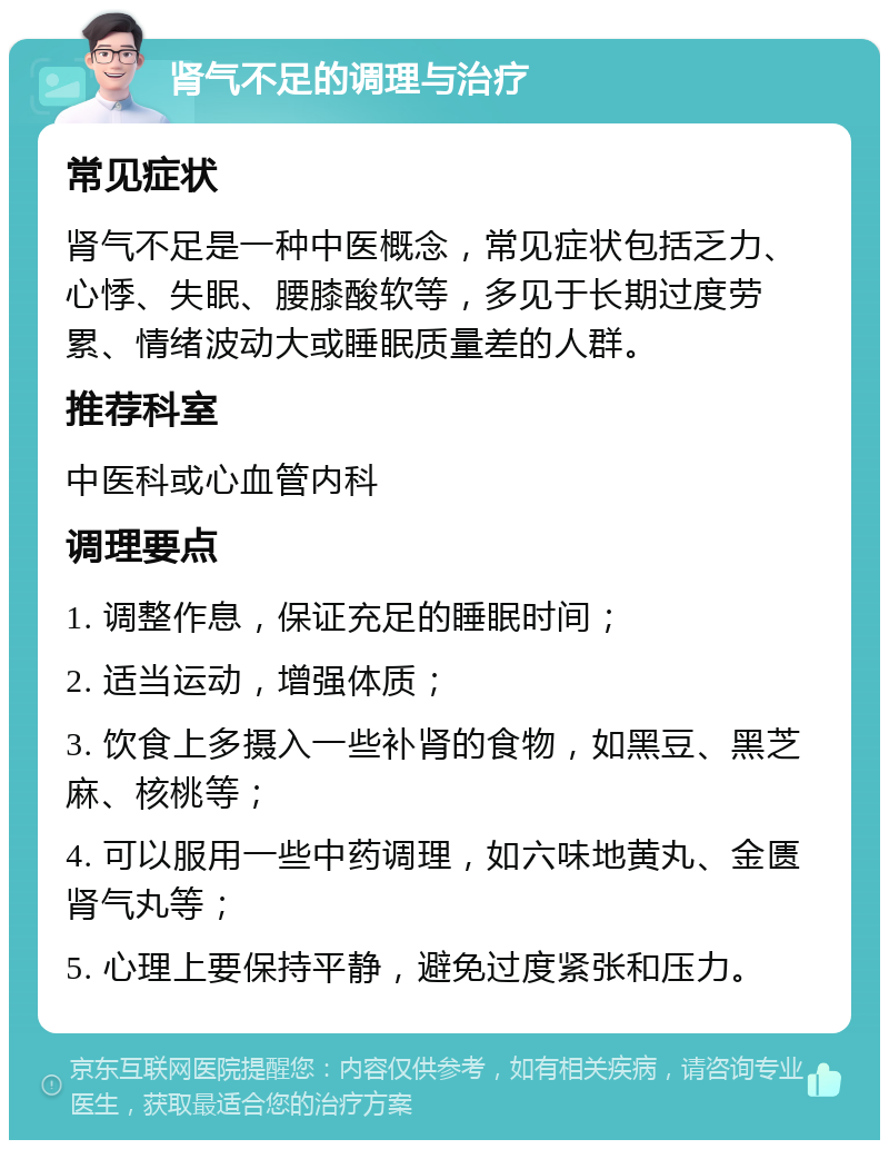 肾气不足的调理与治疗 常见症状 肾气不足是一种中医概念，常见症状包括乏力、心悸、失眠、腰膝酸软等，多见于长期过度劳累、情绪波动大或睡眠质量差的人群。 推荐科室 中医科或心血管内科 调理要点 1. 调整作息，保证充足的睡眠时间； 2. 适当运动，增强体质； 3. 饮食上多摄入一些补肾的食物，如黑豆、黑芝麻、核桃等； 4. 可以服用一些中药调理，如六味地黄丸、金匮肾气丸等； 5. 心理上要保持平静，避免过度紧张和压力。