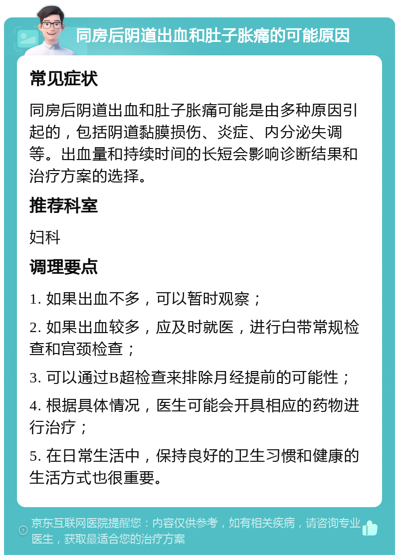 同房后阴道出血和肚子胀痛的可能原因 常见症状 同房后阴道出血和肚子胀痛可能是由多种原因引起的，包括阴道黏膜损伤、炎症、内分泌失调等。出血量和持续时间的长短会影响诊断结果和治疗方案的选择。 推荐科室 妇科 调理要点 1. 如果出血不多，可以暂时观察； 2. 如果出血较多，应及时就医，进行白带常规检查和宫颈检查； 3. 可以通过B超检查来排除月经提前的可能性； 4. 根据具体情况，医生可能会开具相应的药物进行治疗； 5. 在日常生活中，保持良好的卫生习惯和健康的生活方式也很重要。