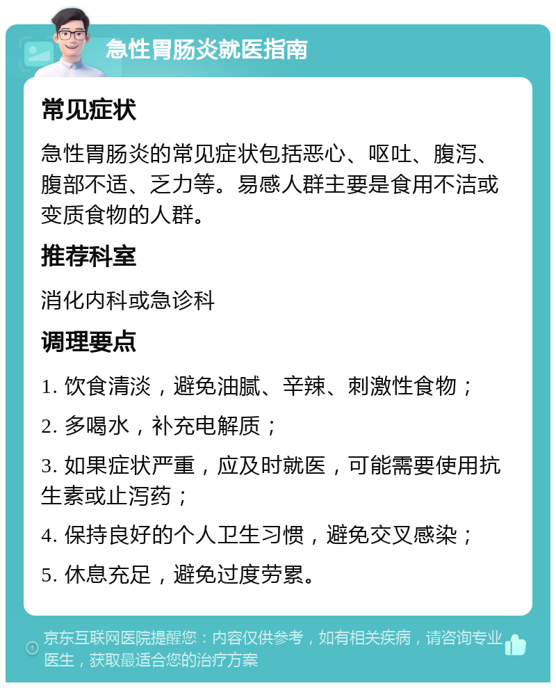 急性胃肠炎就医指南 常见症状 急性胃肠炎的常见症状包括恶心、呕吐、腹泻、腹部不适、乏力等。易感人群主要是食用不洁或变质食物的人群。 推荐科室 消化内科或急诊科 调理要点 1. 饮食清淡，避免油腻、辛辣、刺激性食物； 2. 多喝水，补充电解质； 3. 如果症状严重，应及时就医，可能需要使用抗生素或止泻药； 4. 保持良好的个人卫生习惯，避免交叉感染； 5. 休息充足，避免过度劳累。