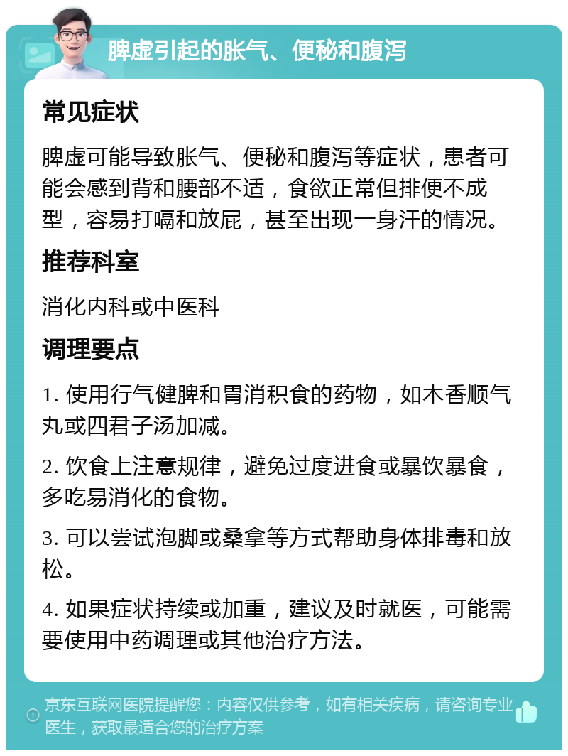 脾虚引起的胀气、便秘和腹泻 常见症状 脾虚可能导致胀气、便秘和腹泻等症状，患者可能会感到背和腰部不适，食欲正常但排便不成型，容易打嗝和放屁，甚至出现一身汗的情况。 推荐科室 消化内科或中医科 调理要点 1. 使用行气健脾和胃消积食的药物，如木香顺气丸或四君子汤加减。 2. 饮食上注意规律，避免过度进食或暴饮暴食，多吃易消化的食物。 3. 可以尝试泡脚或桑拿等方式帮助身体排毒和放松。 4. 如果症状持续或加重，建议及时就医，可能需要使用中药调理或其他治疗方法。