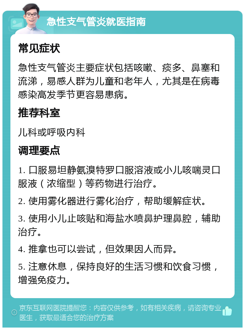 急性支气管炎就医指南 常见症状 急性支气管炎主要症状包括咳嗽、痰多、鼻塞和流涕，易感人群为儿童和老年人，尤其是在病毒感染高发季节更容易患病。 推荐科室 儿科或呼吸内科 调理要点 1. 口服易坦静氨溴特罗口服溶液或小儿咳喘灵口服液（浓缩型）等药物进行治疗。 2. 使用雾化器进行雾化治疗，帮助缓解症状。 3. 使用小儿止咳贴和海盐水喷鼻护理鼻腔，辅助治疗。 4. 推拿也可以尝试，但效果因人而异。 5. 注意休息，保持良好的生活习惯和饮食习惯，增强免疫力。