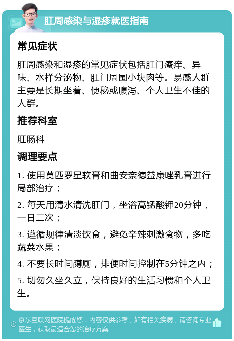 肛周感染与湿疹就医指南 常见症状 肛周感染和湿疹的常见症状包括肛门瘙痒、异味、水样分泌物、肛门周围小块肉等。易感人群主要是长期坐着、便秘或腹泻、个人卫生不佳的人群。 推荐科室 肛肠科 调理要点 1. 使用莫匹罗星软膏和曲安奈德益康唑乳膏进行局部治疗； 2. 每天用清水清洗肛门，坐浴高锰酸钾20分钟，一日二次； 3. 遵循规律清淡饮食，避免辛辣刺激食物，多吃蔬菜水果； 4. 不要长时间蹲厕，排便时间控制在5分钟之内； 5. 切勿久坐久立，保持良好的生活习惯和个人卫生。