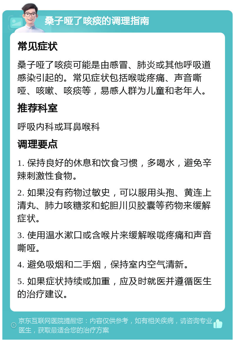 桑子哑了咳痰的调理指南 常见症状 桑子哑了咳痰可能是由感冒、肺炎或其他呼吸道感染引起的。常见症状包括喉咙疼痛、声音嘶哑、咳嗽、咳痰等，易感人群为儿童和老年人。 推荐科室 呼吸内科或耳鼻喉科 调理要点 1. 保持良好的休息和饮食习惯，多喝水，避免辛辣刺激性食物。 2. 如果没有药物过敏史，可以服用头孢、黄连上清丸、肺力咳糖浆和蛇胆川贝胶囊等药物来缓解症状。 3. 使用温水漱口或含喉片来缓解喉咙疼痛和声音嘶哑。 4. 避免吸烟和二手烟，保持室内空气清新。 5. 如果症状持续或加重，应及时就医并遵循医生的治疗建议。