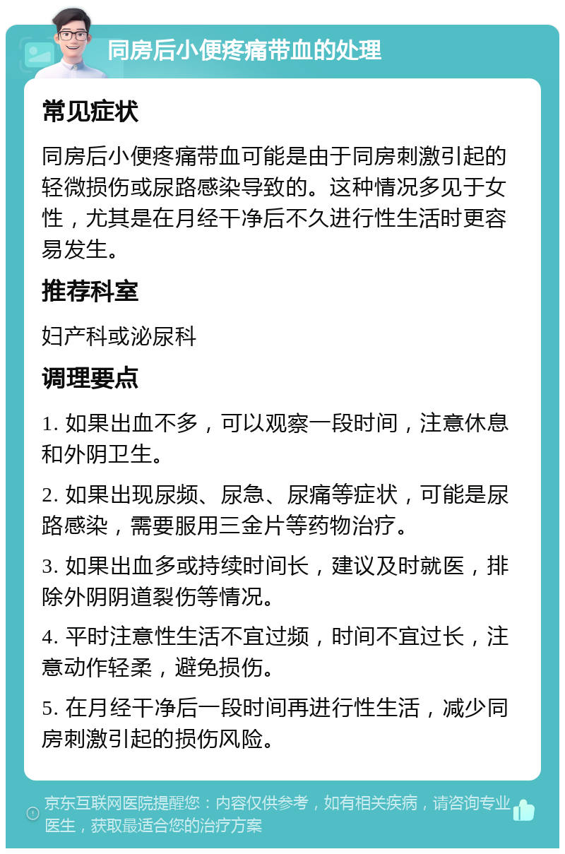 同房后小便疼痛带血的处理 常见症状 同房后小便疼痛带血可能是由于同房刺激引起的轻微损伤或尿路感染导致的。这种情况多见于女性，尤其是在月经干净后不久进行性生活时更容易发生。 推荐科室 妇产科或泌尿科 调理要点 1. 如果出血不多，可以观察一段时间，注意休息和外阴卫生。 2. 如果出现尿频、尿急、尿痛等症状，可能是尿路感染，需要服用三金片等药物治疗。 3. 如果出血多或持续时间长，建议及时就医，排除外阴阴道裂伤等情况。 4. 平时注意性生活不宜过频，时间不宜过长，注意动作轻柔，避免损伤。 5. 在月经干净后一段时间再进行性生活，减少同房刺激引起的损伤风险。