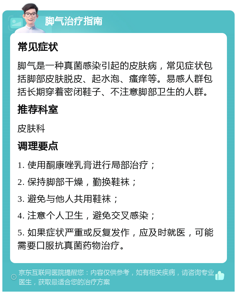 脚气治疗指南 常见症状 脚气是一种真菌感染引起的皮肤病，常见症状包括脚部皮肤脱皮、起水泡、瘙痒等。易感人群包括长期穿着密闭鞋子、不注意脚部卫生的人群。 推荐科室 皮肤科 调理要点 1. 使用酮康唑乳膏进行局部治疗； 2. 保持脚部干燥，勤换鞋袜； 3. 避免与他人共用鞋袜； 4. 注意个人卫生，避免交叉感染； 5. 如果症状严重或反复发作，应及时就医，可能需要口服抗真菌药物治疗。