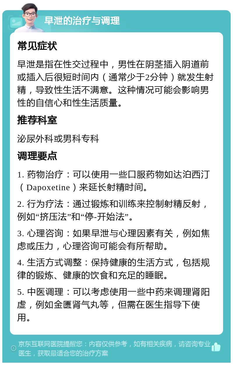 早泄的治疗与调理 常见症状 早泄是指在性交过程中，男性在阴茎插入阴道前或插入后很短时间内（通常少于2分钟）就发生射精，导致性生活不满意。这种情况可能会影响男性的自信心和性生活质量。 推荐科室 泌尿外科或男科专科 调理要点 1. 药物治疗：可以使用一些口服药物如达泊西汀（Dapoxetine）来延长射精时间。 2. 行为疗法：通过锻炼和训练来控制射精反射，例如“挤压法”和“停-开始法”。 3. 心理咨询：如果早泄与心理因素有关，例如焦虑或压力，心理咨询可能会有所帮助。 4. 生活方式调整：保持健康的生活方式，包括规律的锻炼、健康的饮食和充足的睡眠。 5. 中医调理：可以考虑使用一些中药来调理肾阳虚，例如金匮肾气丸等，但需在医生指导下使用。