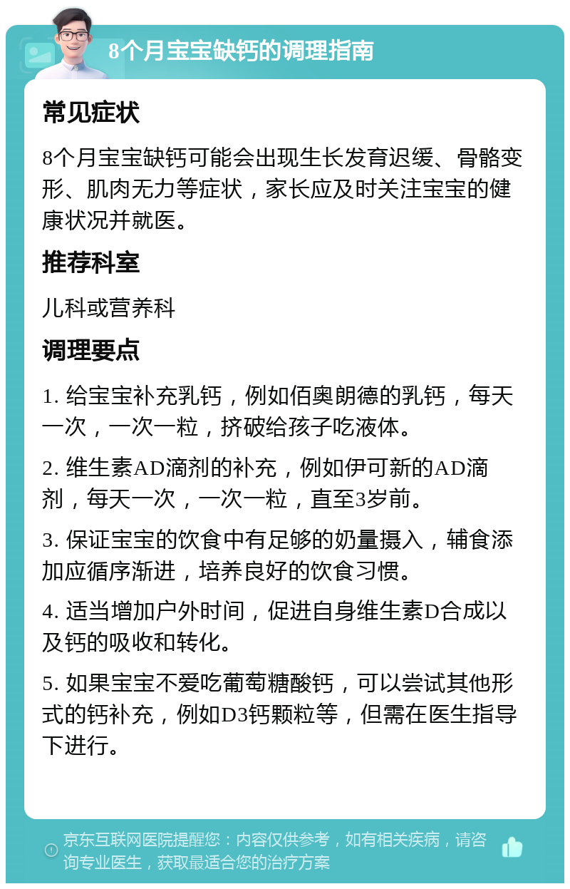 8个月宝宝缺钙的调理指南 常见症状 8个月宝宝缺钙可能会出现生长发育迟缓、骨骼变形、肌肉无力等症状，家长应及时关注宝宝的健康状况并就医。 推荐科室 儿科或营养科 调理要点 1. 给宝宝补充乳钙，例如佰奥朗德的乳钙，每天一次，一次一粒，挤破给孩子吃液体。 2. 维生素AD滴剂的补充，例如伊可新的AD滴剂，每天一次，一次一粒，直至3岁前。 3. 保证宝宝的饮食中有足够的奶量摄入，辅食添加应循序渐进，培养良好的饮食习惯。 4. 适当增加户外时间，促进自身维生素D合成以及钙的吸收和转化。 5. 如果宝宝不爱吃葡萄糖酸钙，可以尝试其他形式的钙补充，例如D3钙颗粒等，但需在医生指导下进行。