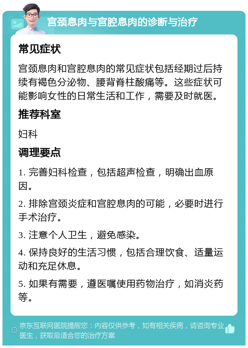 宫颈息肉与宫腔息肉的诊断与治疗 常见症状 宫颈息肉和宫腔息肉的常见症状包括经期过后持续有褐色分泌物、腰背脊柱酸痛等。这些症状可能影响女性的日常生活和工作，需要及时就医。 推荐科室 妇科 调理要点 1. 完善妇科检查，包括超声检查，明确出血原因。 2. 排除宫颈炎症和宫腔息肉的可能，必要时进行手术治疗。 3. 注意个人卫生，避免感染。 4. 保持良好的生活习惯，包括合理饮食、适量运动和充足休息。 5. 如果有需要，遵医嘱使用药物治疗，如消炎药等。