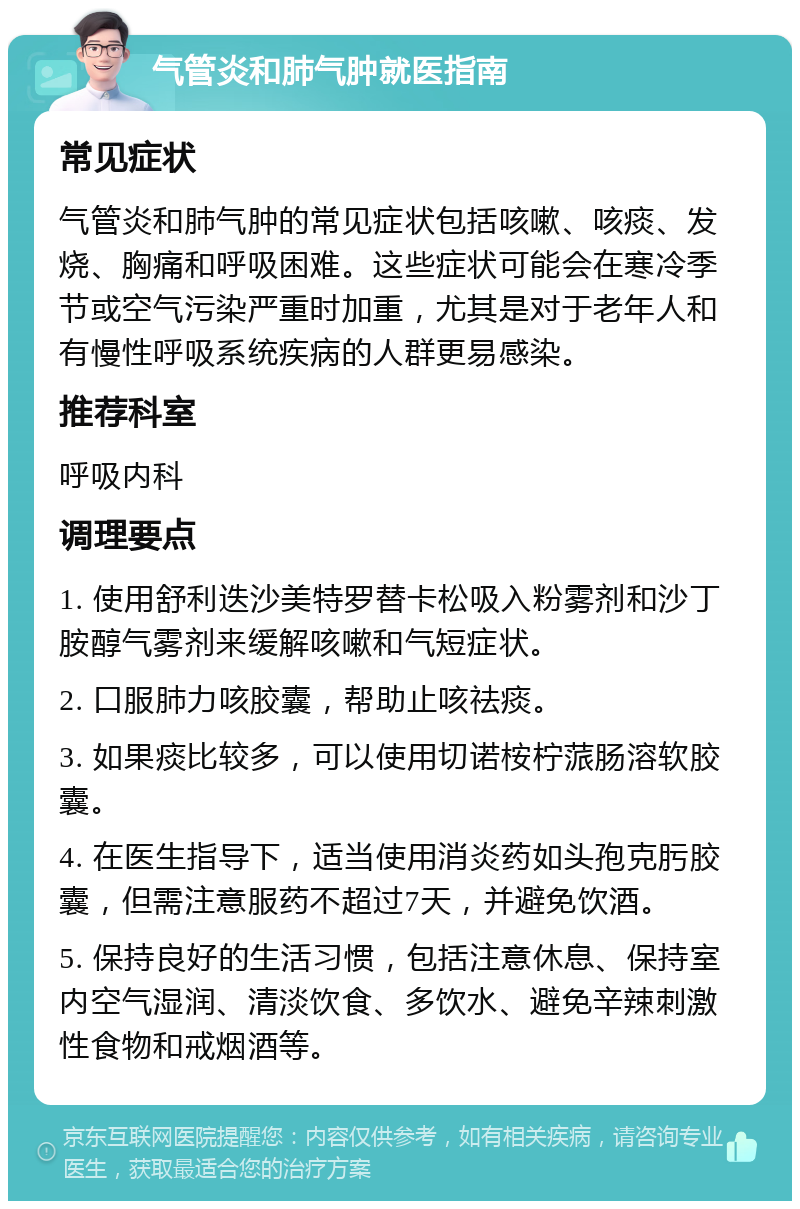 气管炎和肺气肿就医指南 常见症状 气管炎和肺气肿的常见症状包括咳嗽、咳痰、发烧、胸痛和呼吸困难。这些症状可能会在寒冷季节或空气污染严重时加重，尤其是对于老年人和有慢性呼吸系统疾病的人群更易感染。 推荐科室 呼吸内科 调理要点 1. 使用舒利迭沙美特罗替卡松吸入粉雾剂和沙丁胺醇气雾剂来缓解咳嗽和气短症状。 2. 口服肺力咳胶囊，帮助止咳祛痰。 3. 如果痰比较多，可以使用切诺桉柠蒎肠溶软胶囊。 4. 在医生指导下，适当使用消炎药如头孢克肟胶囊，但需注意服药不超过7天，并避免饮酒。 5. 保持良好的生活习惯，包括注意休息、保持室内空气湿润、清淡饮食、多饮水、避免辛辣刺激性食物和戒烟酒等。