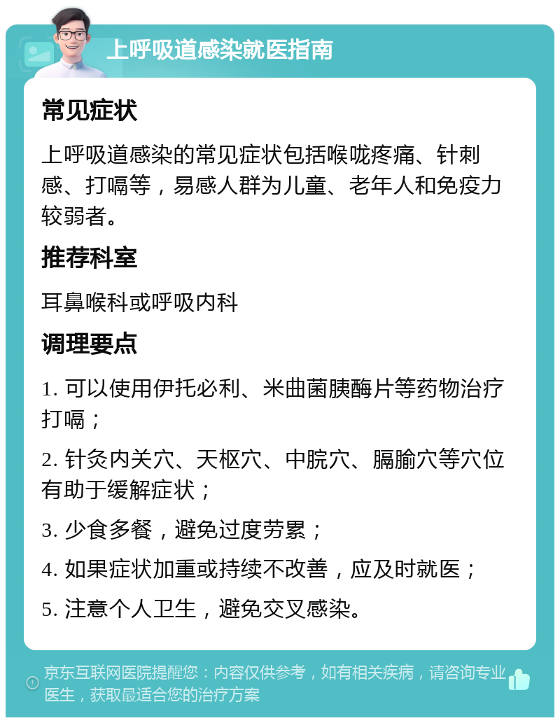 上呼吸道感染就医指南 常见症状 上呼吸道感染的常见症状包括喉咙疼痛、针刺感、打嗝等，易感人群为儿童、老年人和免疫力较弱者。 推荐科室 耳鼻喉科或呼吸内科 调理要点 1. 可以使用伊托必利、米曲菌胰酶片等药物治疗打嗝； 2. 针灸内关穴、天枢穴、中脘穴、膈腧穴等穴位有助于缓解症状； 3. 少食多餐，避免过度劳累； 4. 如果症状加重或持续不改善，应及时就医； 5. 注意个人卫生，避免交叉感染。