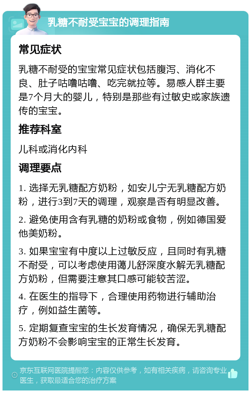 乳糖不耐受宝宝的调理指南 常见症状 乳糖不耐受的宝宝常见症状包括腹泻、消化不良、肚子咕噜咕噜、吃完就拉等。易感人群主要是7个月大的婴儿，特别是那些有过敏史或家族遗传的宝宝。 推荐科室 儿科或消化内科 调理要点 1. 选择无乳糖配方奶粉，如安儿宁无乳糖配方奶粉，进行3到7天的调理，观察是否有明显改善。 2. 避免使用含有乳糖的奶粉或食物，例如德国爱他美奶粉。 3. 如果宝宝有中度以上过敏反应，且同时有乳糖不耐受，可以考虑使用蔼儿舒深度水解无乳糖配方奶粉，但需要注意其口感可能较苦涩。 4. 在医生的指导下，合理使用药物进行辅助治疗，例如益生菌等。 5. 定期复查宝宝的生长发育情况，确保无乳糖配方奶粉不会影响宝宝的正常生长发育。