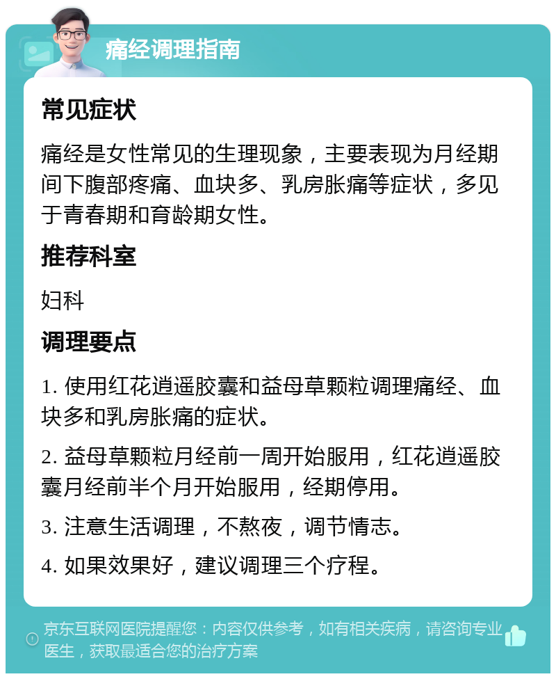 痛经调理指南 常见症状 痛经是女性常见的生理现象，主要表现为月经期间下腹部疼痛、血块多、乳房胀痛等症状，多见于青春期和育龄期女性。 推荐科室 妇科 调理要点 1. 使用红花逍遥胶囊和益母草颗粒调理痛经、血块多和乳房胀痛的症状。 2. 益母草颗粒月经前一周开始服用，红花逍遥胶囊月经前半个月开始服用，经期停用。 3. 注意生活调理，不熬夜，调节情志。 4. 如果效果好，建议调理三个疗程。