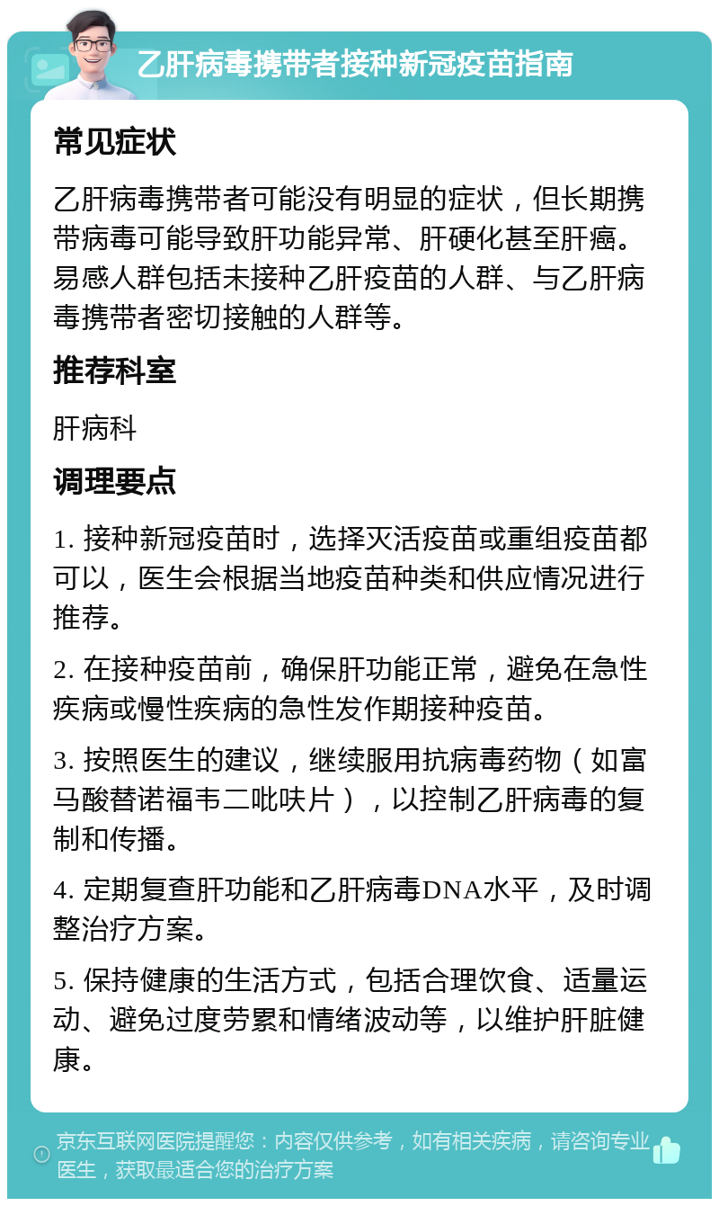 乙肝病毒携带者接种新冠疫苗指南 常见症状 乙肝病毒携带者可能没有明显的症状，但长期携带病毒可能导致肝功能异常、肝硬化甚至肝癌。易感人群包括未接种乙肝疫苗的人群、与乙肝病毒携带者密切接触的人群等。 推荐科室 肝病科 调理要点 1. 接种新冠疫苗时，选择灭活疫苗或重组疫苗都可以，医生会根据当地疫苗种类和供应情况进行推荐。 2. 在接种疫苗前，确保肝功能正常，避免在急性疾病或慢性疾病的急性发作期接种疫苗。 3. 按照医生的建议，继续服用抗病毒药物（如富马酸替诺福韦二吡呋片），以控制乙肝病毒的复制和传播。 4. 定期复查肝功能和乙肝病毒DNA水平，及时调整治疗方案。 5. 保持健康的生活方式，包括合理饮食、适量运动、避免过度劳累和情绪波动等，以维护肝脏健康。