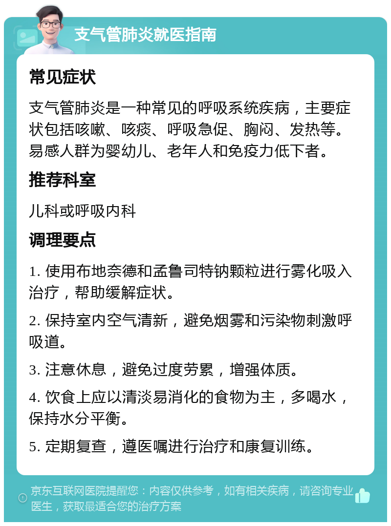 支气管肺炎就医指南 常见症状 支气管肺炎是一种常见的呼吸系统疾病，主要症状包括咳嗽、咳痰、呼吸急促、胸闷、发热等。易感人群为婴幼儿、老年人和免疫力低下者。 推荐科室 儿科或呼吸内科 调理要点 1. 使用布地奈德和孟鲁司特钠颗粒进行雾化吸入治疗，帮助缓解症状。 2. 保持室内空气清新，避免烟雾和污染物刺激呼吸道。 3. 注意休息，避免过度劳累，增强体质。 4. 饮食上应以清淡易消化的食物为主，多喝水，保持水分平衡。 5. 定期复查，遵医嘱进行治疗和康复训练。