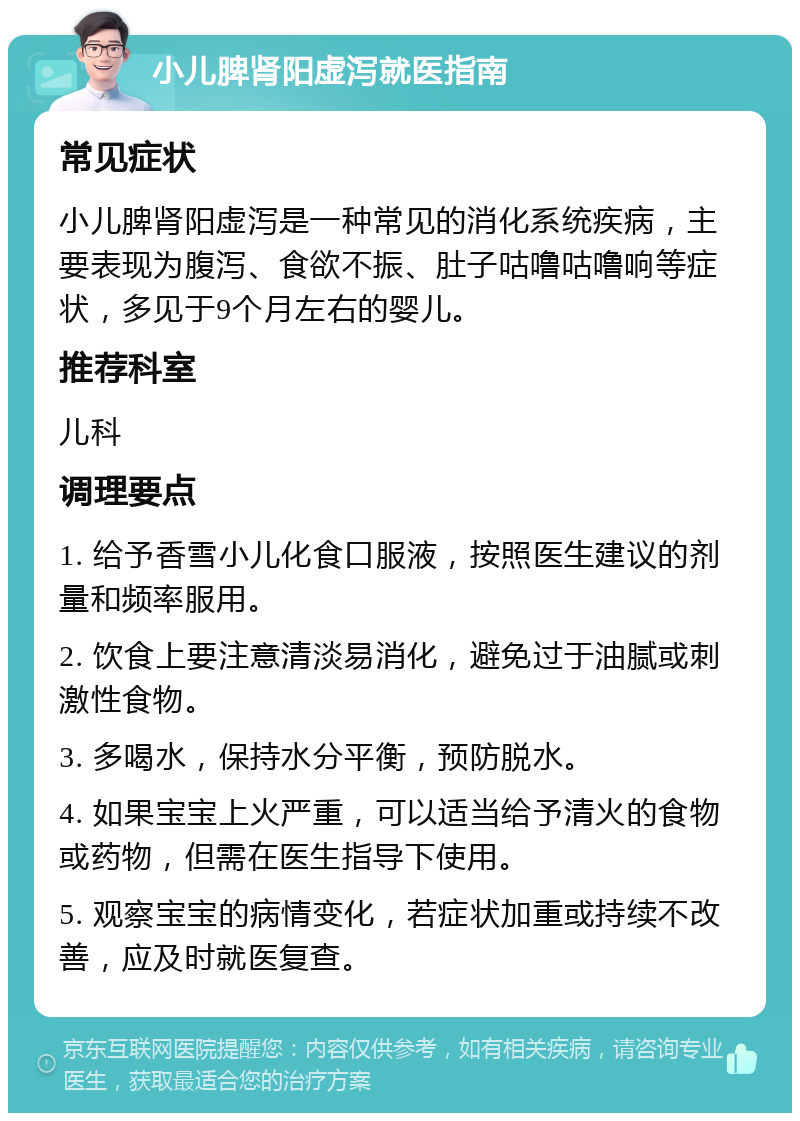 小儿脾肾阳虚泻就医指南 常见症状 小儿脾肾阳虚泻是一种常见的消化系统疾病，主要表现为腹泻、食欲不振、肚子咕噜咕噜响等症状，多见于9个月左右的婴儿。 推荐科室 儿科 调理要点 1. 给予香雪小儿化食口服液，按照医生建议的剂量和频率服用。 2. 饮食上要注意清淡易消化，避免过于油腻或刺激性食物。 3. 多喝水，保持水分平衡，预防脱水。 4. 如果宝宝上火严重，可以适当给予清火的食物或药物，但需在医生指导下使用。 5. 观察宝宝的病情变化，若症状加重或持续不改善，应及时就医复查。