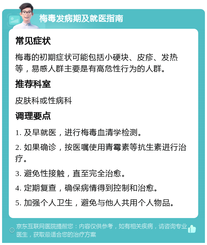 梅毒发病期及就医指南 常见症状 梅毒的初期症状可能包括小硬块、皮疹、发热等，易感人群主要是有高危性行为的人群。 推荐科室 皮肤科或性病科 调理要点 1. 及早就医，进行梅毒血清学检测。 2. 如果确诊，按医嘱使用青霉素等抗生素进行治疗。 3. 避免性接触，直至完全治愈。 4. 定期复查，确保病情得到控制和治愈。 5. 加强个人卫生，避免与他人共用个人物品。