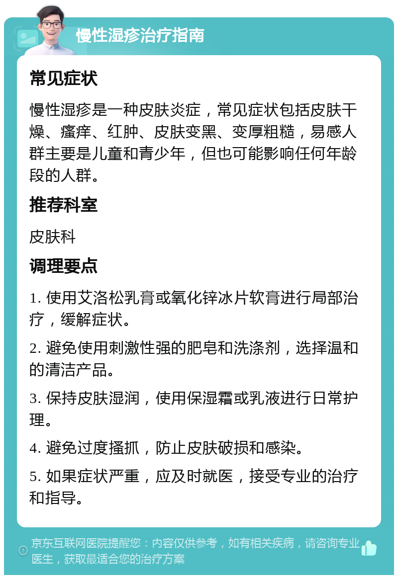 慢性湿疹治疗指南 常见症状 慢性湿疹是一种皮肤炎症，常见症状包括皮肤干燥、瘙痒、红肿、皮肤变黑、变厚粗糙，易感人群主要是儿童和青少年，但也可能影响任何年龄段的人群。 推荐科室 皮肤科 调理要点 1. 使用艾洛松乳膏或氧化锌冰片软膏进行局部治疗，缓解症状。 2. 避免使用刺激性强的肥皂和洗涤剂，选择温和的清洁产品。 3. 保持皮肤湿润，使用保湿霜或乳液进行日常护理。 4. 避免过度搔抓，防止皮肤破损和感染。 5. 如果症状严重，应及时就医，接受专业的治疗和指导。