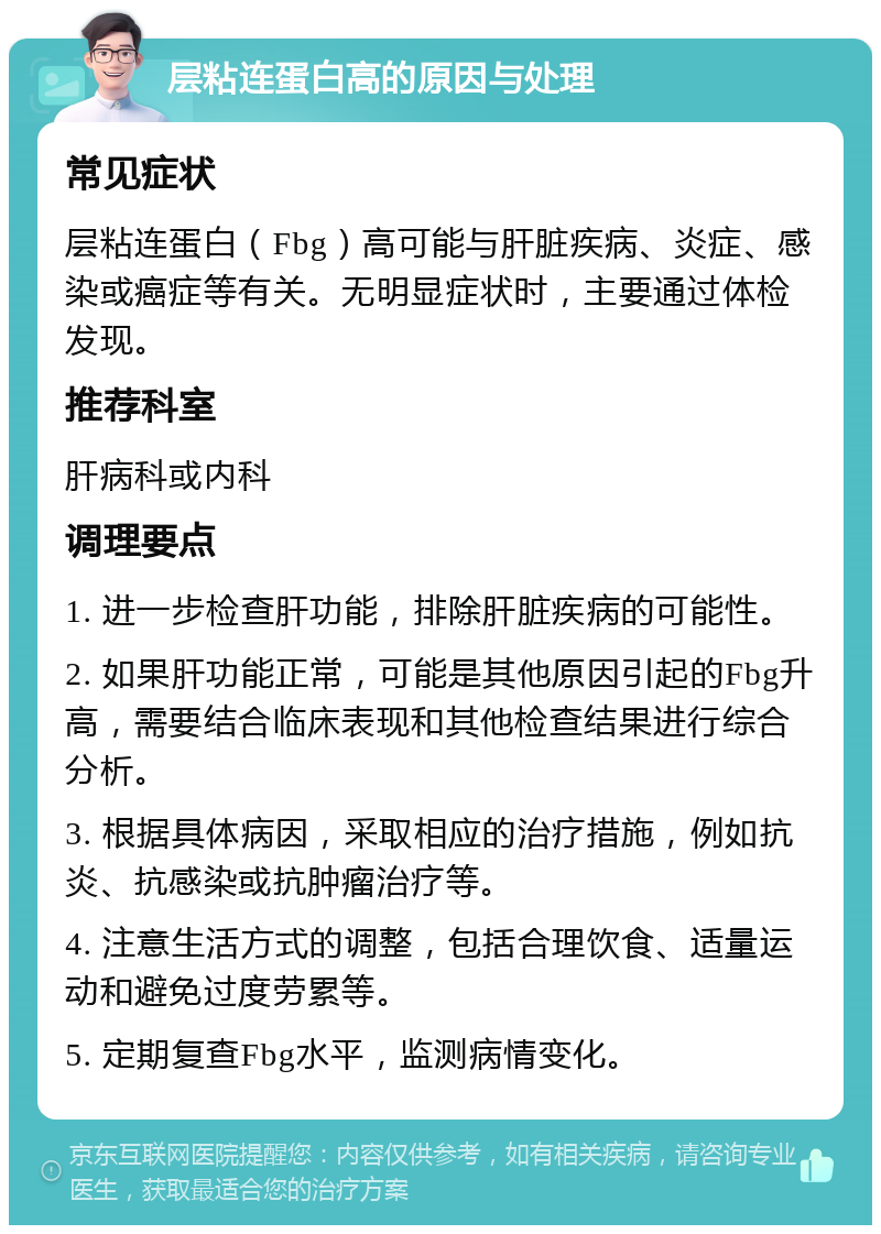 层粘连蛋白高的原因与处理 常见症状 层粘连蛋白（Fbg）高可能与肝脏疾病、炎症、感染或癌症等有关。无明显症状时，主要通过体检发现。 推荐科室 肝病科或内科 调理要点 1. 进一步检查肝功能，排除肝脏疾病的可能性。 2. 如果肝功能正常，可能是其他原因引起的Fbg升高，需要结合临床表现和其他检查结果进行综合分析。 3. 根据具体病因，采取相应的治疗措施，例如抗炎、抗感染或抗肿瘤治疗等。 4. 注意生活方式的调整，包括合理饮食、适量运动和避免过度劳累等。 5. 定期复查Fbg水平，监测病情变化。