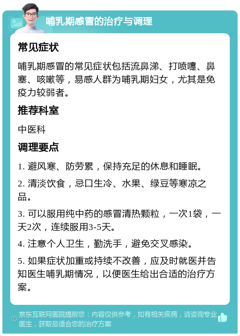 哺乳期感冒的治疗与调理 常见症状 哺乳期感冒的常见症状包括流鼻涕、打喷嚏、鼻塞、咳嗽等，易感人群为哺乳期妇女，尤其是免疫力较弱者。 推荐科室 中医科 调理要点 1. 避风寒、防劳累，保持充足的休息和睡眠。 2. 清淡饮食，忌口生冷、水果、绿豆等寒凉之品。 3. 可以服用纯中药的感冒清热颗粒，一次1袋，一天2次，连续服用3-5天。 4. 注意个人卫生，勤洗手，避免交叉感染。 5. 如果症状加重或持续不改善，应及时就医并告知医生哺乳期情况，以便医生给出合适的治疗方案。