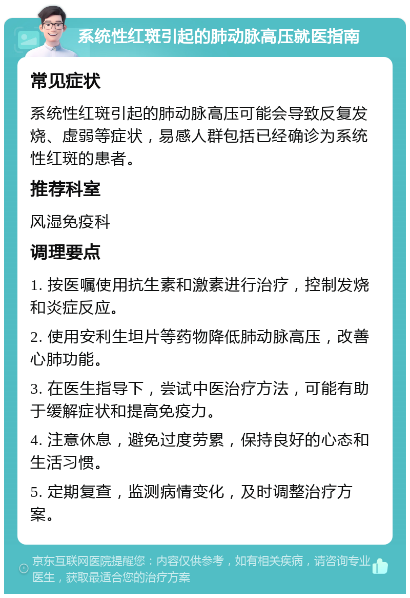 系统性红斑引起的肺动脉高压就医指南 常见症状 系统性红斑引起的肺动脉高压可能会导致反复发烧、虚弱等症状，易感人群包括已经确诊为系统性红斑的患者。 推荐科室 风湿免疫科 调理要点 1. 按医嘱使用抗生素和激素进行治疗，控制发烧和炎症反应。 2. 使用安利生坦片等药物降低肺动脉高压，改善心肺功能。 3. 在医生指导下，尝试中医治疗方法，可能有助于缓解症状和提高免疫力。 4. 注意休息，避免过度劳累，保持良好的心态和生活习惯。 5. 定期复查，监测病情变化，及时调整治疗方案。