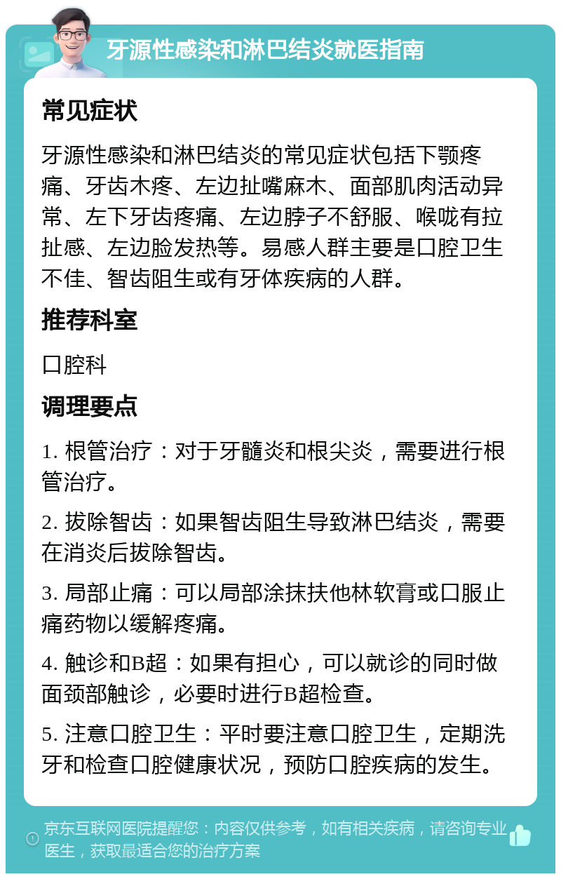 牙源性感染和淋巴结炎就医指南 常见症状 牙源性感染和淋巴结炎的常见症状包括下颚疼痛、牙齿木疼、左边扯嘴麻木、面部肌肉活动异常、左下牙齿疼痛、左边脖子不舒服、喉咙有拉扯感、左边脸发热等。易感人群主要是口腔卫生不佳、智齿阻生或有牙体疾病的人群。 推荐科室 口腔科 调理要点 1. 根管治疗：对于牙髓炎和根尖炎，需要进行根管治疗。 2. 拔除智齿：如果智齿阻生导致淋巴结炎，需要在消炎后拔除智齿。 3. 局部止痛：可以局部涂抹扶他林软膏或口服止痛药物以缓解疼痛。 4. 触诊和B超：如果有担心，可以就诊的同时做面颈部触诊，必要时进行B超检查。 5. 注意口腔卫生：平时要注意口腔卫生，定期洗牙和检查口腔健康状况，预防口腔疾病的发生。