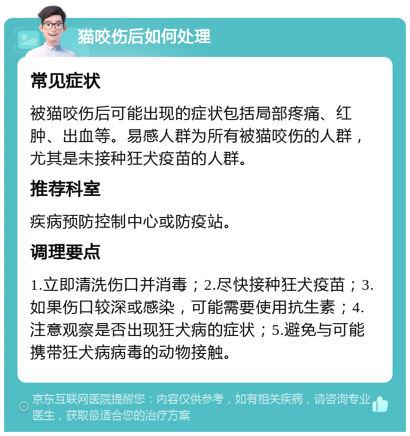 猫咬伤后如何处理 常见症状 被猫咬伤后可能出现的症状包括局部疼痛、红肿、出血等。易感人群为所有被猫咬伤的人群，尤其是未接种狂犬疫苗的人群。 推荐科室 疾病预防控制中心或防疫站。 调理要点 1.立即清洗伤口并消毒；2.尽快接种狂犬疫苗；3.如果伤口较深或感染，可能需要使用抗生素；4.注意观察是否出现狂犬病的症状；5.避免与可能携带狂犬病病毒的动物接触。