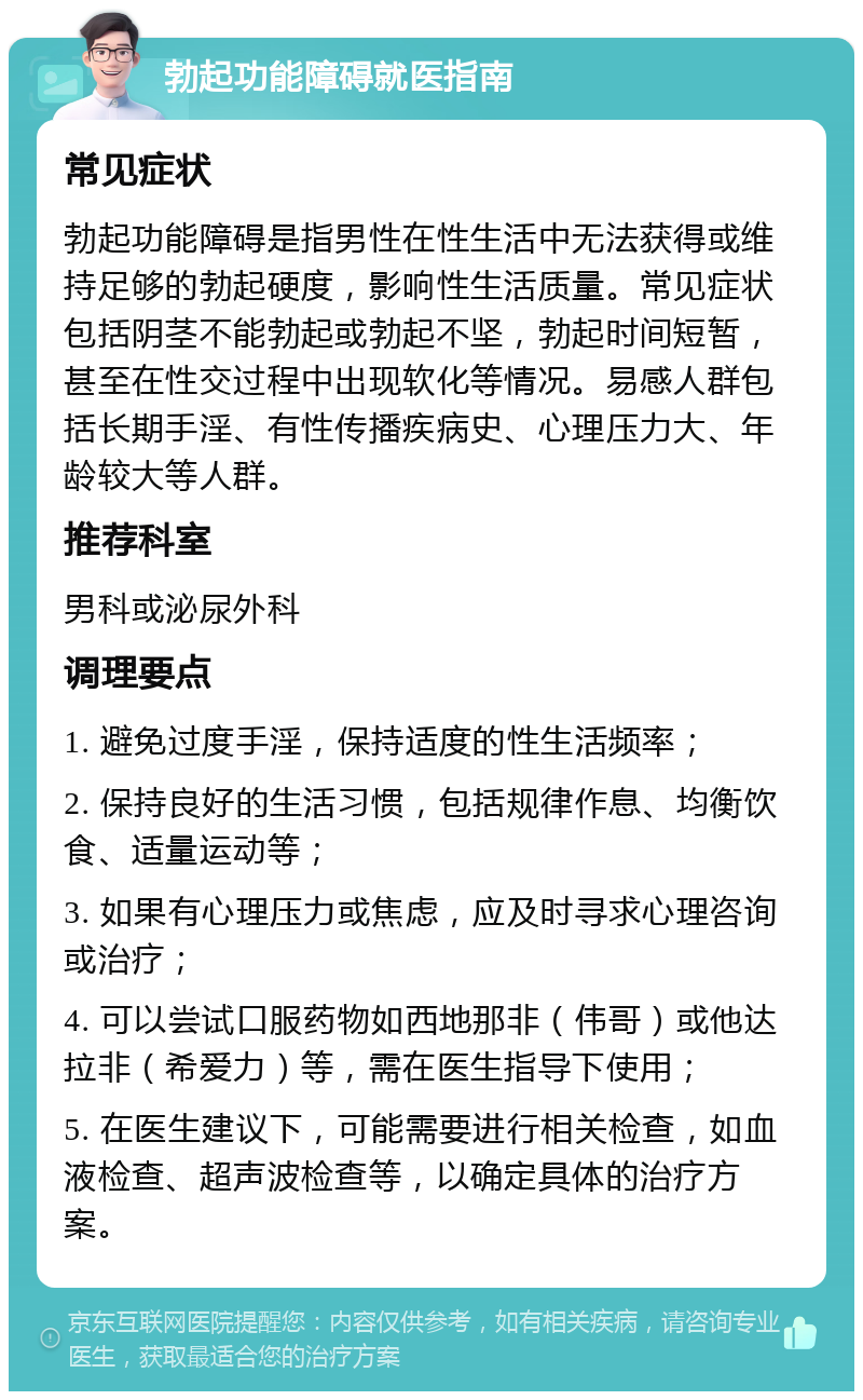 勃起功能障碍就医指南 常见症状 勃起功能障碍是指男性在性生活中无法获得或维持足够的勃起硬度，影响性生活质量。常见症状包括阴茎不能勃起或勃起不坚，勃起时间短暂，甚至在性交过程中出现软化等情况。易感人群包括长期手淫、有性传播疾病史、心理压力大、年龄较大等人群。 推荐科室 男科或泌尿外科 调理要点 1. 避免过度手淫，保持适度的性生活频率； 2. 保持良好的生活习惯，包括规律作息、均衡饮食、适量运动等； 3. 如果有心理压力或焦虑，应及时寻求心理咨询或治疗； 4. 可以尝试口服药物如西地那非（伟哥）或他达拉非（希爱力）等，需在医生指导下使用； 5. 在医生建议下，可能需要进行相关检查，如血液检查、超声波检查等，以确定具体的治疗方案。