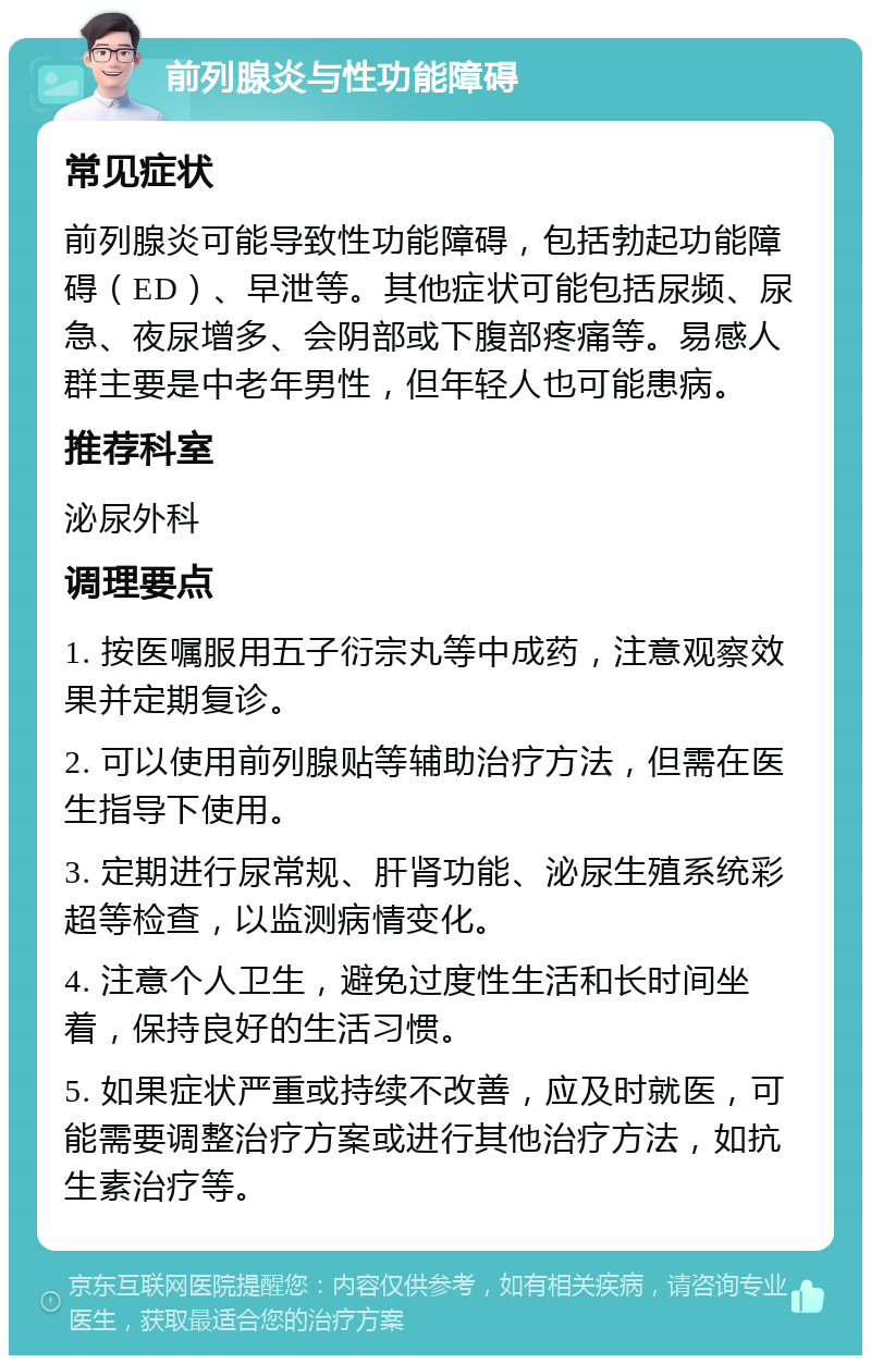 前列腺炎与性功能障碍 常见症状 前列腺炎可能导致性功能障碍，包括勃起功能障碍（ED）、早泄等。其他症状可能包括尿频、尿急、夜尿增多、会阴部或下腹部疼痛等。易感人群主要是中老年男性，但年轻人也可能患病。 推荐科室 泌尿外科 调理要点 1. 按医嘱服用五子衍宗丸等中成药，注意观察效果并定期复诊。 2. 可以使用前列腺贴等辅助治疗方法，但需在医生指导下使用。 3. 定期进行尿常规、肝肾功能、泌尿生殖系统彩超等检查，以监测病情变化。 4. 注意个人卫生，避免过度性生活和长时间坐着，保持良好的生活习惯。 5. 如果症状严重或持续不改善，应及时就医，可能需要调整治疗方案或进行其他治疗方法，如抗生素治疗等。