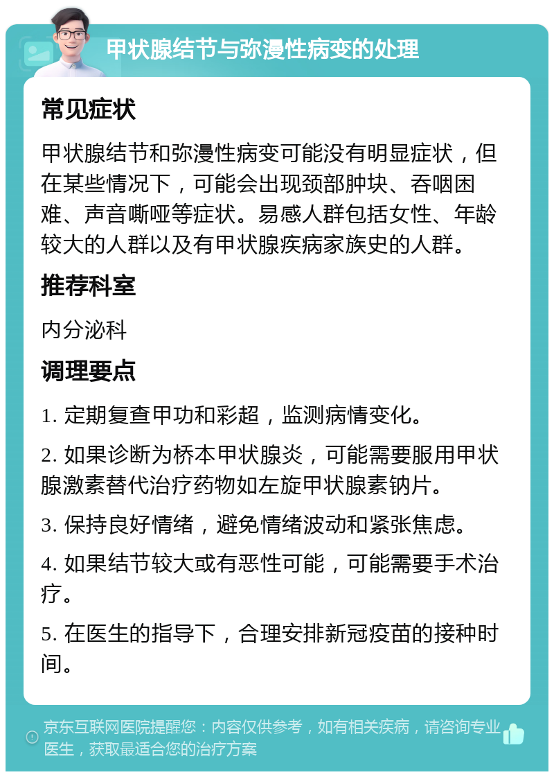 甲状腺结节与弥漫性病变的处理 常见症状 甲状腺结节和弥漫性病变可能没有明显症状，但在某些情况下，可能会出现颈部肿块、吞咽困难、声音嘶哑等症状。易感人群包括女性、年龄较大的人群以及有甲状腺疾病家族史的人群。 推荐科室 内分泌科 调理要点 1. 定期复查甲功和彩超，监测病情变化。 2. 如果诊断为桥本甲状腺炎，可能需要服用甲状腺激素替代治疗药物如左旋甲状腺素钠片。 3. 保持良好情绪，避免情绪波动和紧张焦虑。 4. 如果结节较大或有恶性可能，可能需要手术治疗。 5. 在医生的指导下，合理安排新冠疫苗的接种时间。