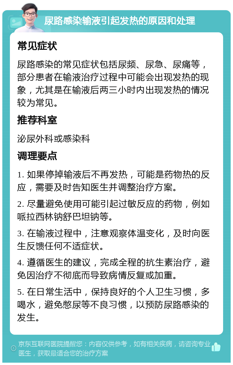 尿路感染输液引起发热的原因和处理 常见症状 尿路感染的常见症状包括尿频、尿急、尿痛等，部分患者在输液治疗过程中可能会出现发热的现象，尤其是在输液后两三小时内出现发热的情况较为常见。 推荐科室 泌尿外科或感染科 调理要点 1. 如果停掉输液后不再发热，可能是药物热的反应，需要及时告知医生并调整治疗方案。 2. 尽量避免使用可能引起过敏反应的药物，例如哌拉西林钠舒巴坦钠等。 3. 在输液过程中，注意观察体温变化，及时向医生反馈任何不适症状。 4. 遵循医生的建议，完成全程的抗生素治疗，避免因治疗不彻底而导致病情反复或加重。 5. 在日常生活中，保持良好的个人卫生习惯，多喝水，避免憋尿等不良习惯，以预防尿路感染的发生。