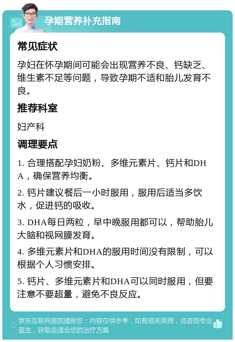 孕期营养补充指南 常见症状 孕妇在怀孕期间可能会出现营养不良、钙缺乏、维生素不足等问题，导致孕期不适和胎儿发育不良。 推荐科室 妇产科 调理要点 1. 合理搭配孕妇奶粉、多维元素片、钙片和DHA，确保营养均衡。 2. 钙片建议餐后一小时服用，服用后适当多饮水，促进钙的吸收。 3. DHA每日两粒，早中晚服用都可以，帮助胎儿大脑和视网膜发育。 4. 多维元素片和DHA的服用时间没有限制，可以根据个人习惯安排。 5. 钙片、多维元素片和DHA可以同时服用，但要注意不要超量，避免不良反应。