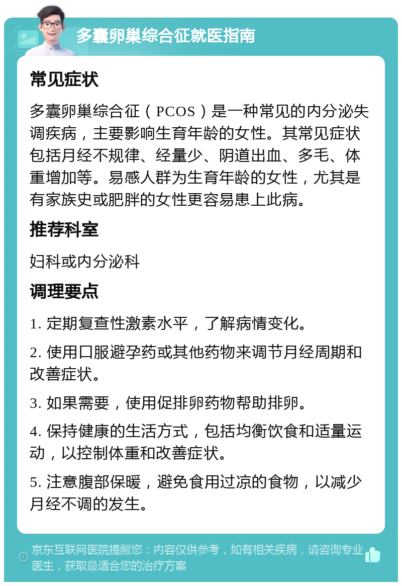 多囊卵巢综合征就医指南 常见症状 多囊卵巢综合征（PCOS）是一种常见的内分泌失调疾病，主要影响生育年龄的女性。其常见症状包括月经不规律、经量少、阴道出血、多毛、体重增加等。易感人群为生育年龄的女性，尤其是有家族史或肥胖的女性更容易患上此病。 推荐科室 妇科或内分泌科 调理要点 1. 定期复查性激素水平，了解病情变化。 2. 使用口服避孕药或其他药物来调节月经周期和改善症状。 3. 如果需要，使用促排卵药物帮助排卵。 4. 保持健康的生活方式，包括均衡饮食和适量运动，以控制体重和改善症状。 5. 注意腹部保暖，避免食用过凉的食物，以减少月经不调的发生。