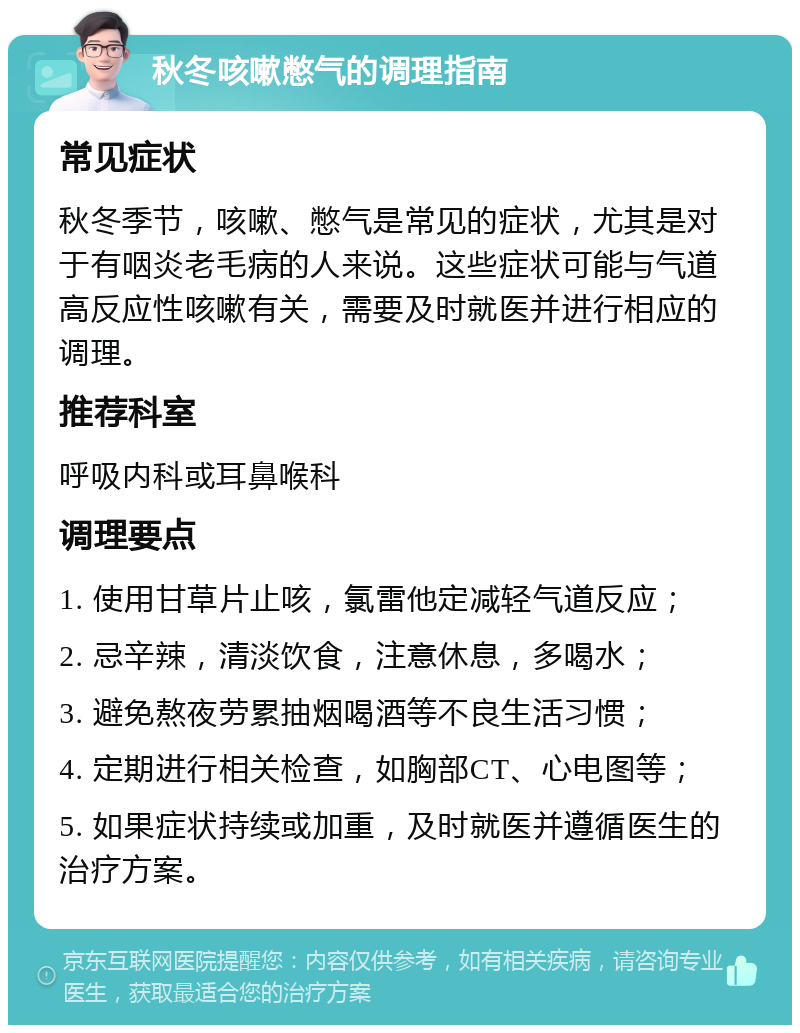 秋冬咳嗽憋气的调理指南 常见症状 秋冬季节，咳嗽、憋气是常见的症状，尤其是对于有咽炎老毛病的人来说。这些症状可能与气道高反应性咳嗽有关，需要及时就医并进行相应的调理。 推荐科室 呼吸内科或耳鼻喉科 调理要点 1. 使用甘草片止咳，氯雷他定减轻气道反应； 2. 忌辛辣，清淡饮食，注意休息，多喝水； 3. 避免熬夜劳累抽烟喝酒等不良生活习惯； 4. 定期进行相关检查，如胸部CT、心电图等； 5. 如果症状持续或加重，及时就医并遵循医生的治疗方案。