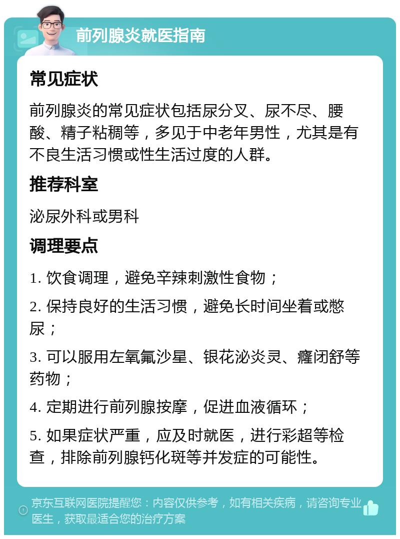 前列腺炎就医指南 常见症状 前列腺炎的常见症状包括尿分叉、尿不尽、腰酸、精子粘稠等，多见于中老年男性，尤其是有不良生活习惯或性生活过度的人群。 推荐科室 泌尿外科或男科 调理要点 1. 饮食调理，避免辛辣刺激性食物； 2. 保持良好的生活习惯，避免长时间坐着或憋尿； 3. 可以服用左氧氟沙星、银花泌炎灵、癃闭舒等药物； 4. 定期进行前列腺按摩，促进血液循环； 5. 如果症状严重，应及时就医，进行彩超等检查，排除前列腺钙化斑等并发症的可能性。