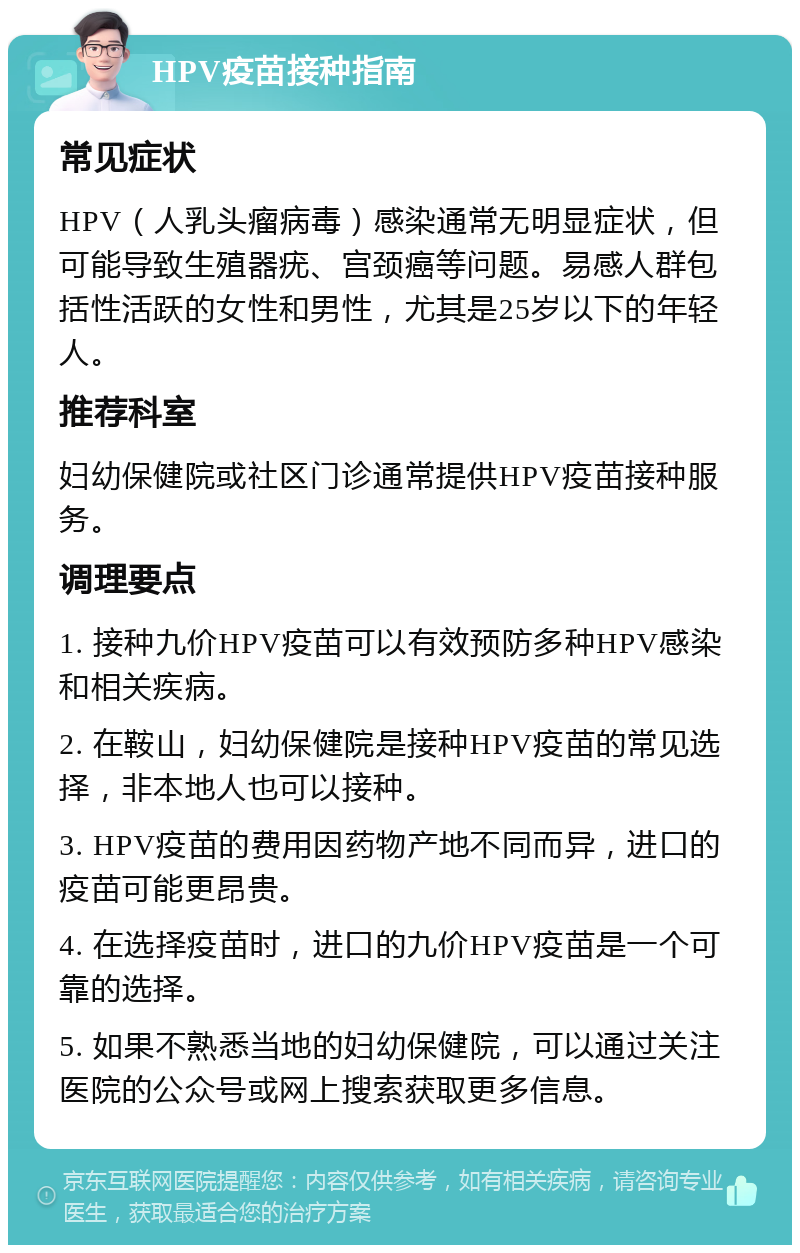 HPV疫苗接种指南 常见症状 HPV（人乳头瘤病毒）感染通常无明显症状，但可能导致生殖器疣、宫颈癌等问题。易感人群包括性活跃的女性和男性，尤其是25岁以下的年轻人。 推荐科室 妇幼保健院或社区门诊通常提供HPV疫苗接种服务。 调理要点 1. 接种九价HPV疫苗可以有效预防多种HPV感染和相关疾病。 2. 在鞍山，妇幼保健院是接种HPV疫苗的常见选择，非本地人也可以接种。 3. HPV疫苗的费用因药物产地不同而异，进口的疫苗可能更昂贵。 4. 在选择疫苗时，进口的九价HPV疫苗是一个可靠的选择。 5. 如果不熟悉当地的妇幼保健院，可以通过关注医院的公众号或网上搜索获取更多信息。