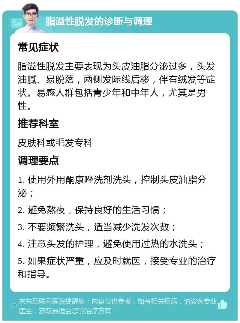 脂溢性脱发的诊断与调理 常见症状 脂溢性脱发主要表现为头皮油脂分泌过多，头发油腻、易脱落，两侧发际线后移，伴有绒发等症状。易感人群包括青少年和中年人，尤其是男性。 推荐科室 皮肤科或毛发专科 调理要点 1. 使用外用酮康唑洗剂洗头，控制头皮油脂分泌； 2. 避免熬夜，保持良好的生活习惯； 3. 不要频繁洗头，适当减少洗发次数； 4. 注意头发的护理，避免使用过热的水洗头； 5. 如果症状严重，应及时就医，接受专业的治疗和指导。