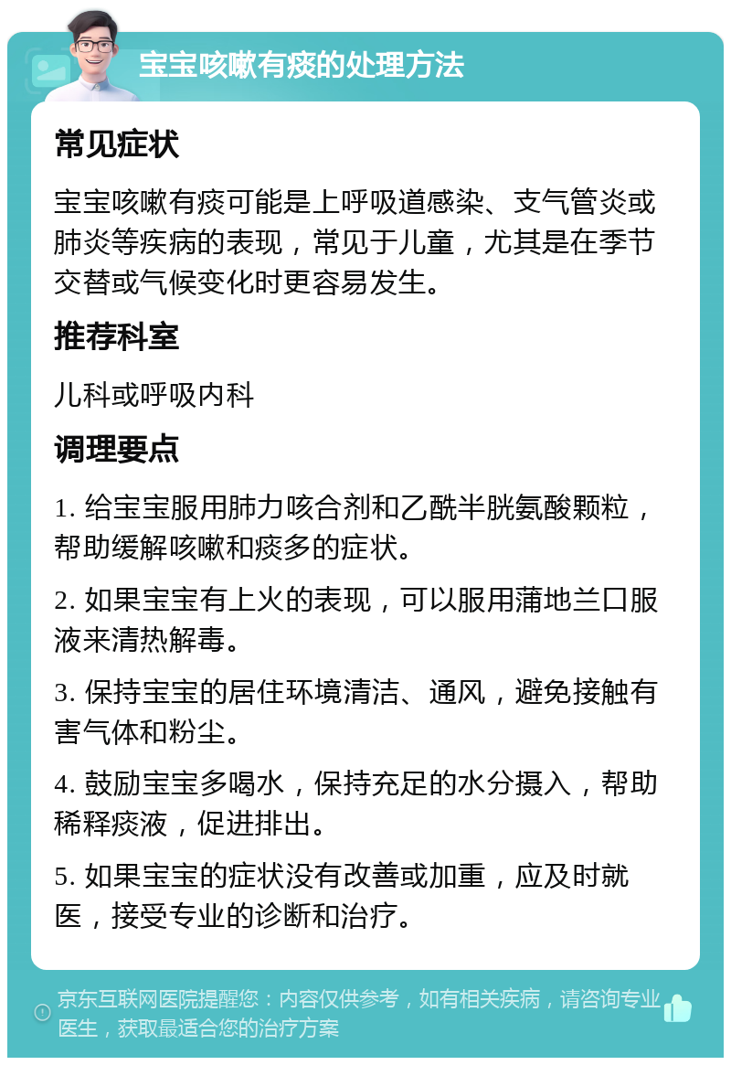 宝宝咳嗽有痰的处理方法 常见症状 宝宝咳嗽有痰可能是上呼吸道感染、支气管炎或肺炎等疾病的表现，常见于儿童，尤其是在季节交替或气候变化时更容易发生。 推荐科室 儿科或呼吸内科 调理要点 1. 给宝宝服用肺力咳合剂和乙酰半胱氨酸颗粒，帮助缓解咳嗽和痰多的症状。 2. 如果宝宝有上火的表现，可以服用蒲地兰口服液来清热解毒。 3. 保持宝宝的居住环境清洁、通风，避免接触有害气体和粉尘。 4. 鼓励宝宝多喝水，保持充足的水分摄入，帮助稀释痰液，促进排出。 5. 如果宝宝的症状没有改善或加重，应及时就医，接受专业的诊断和治疗。