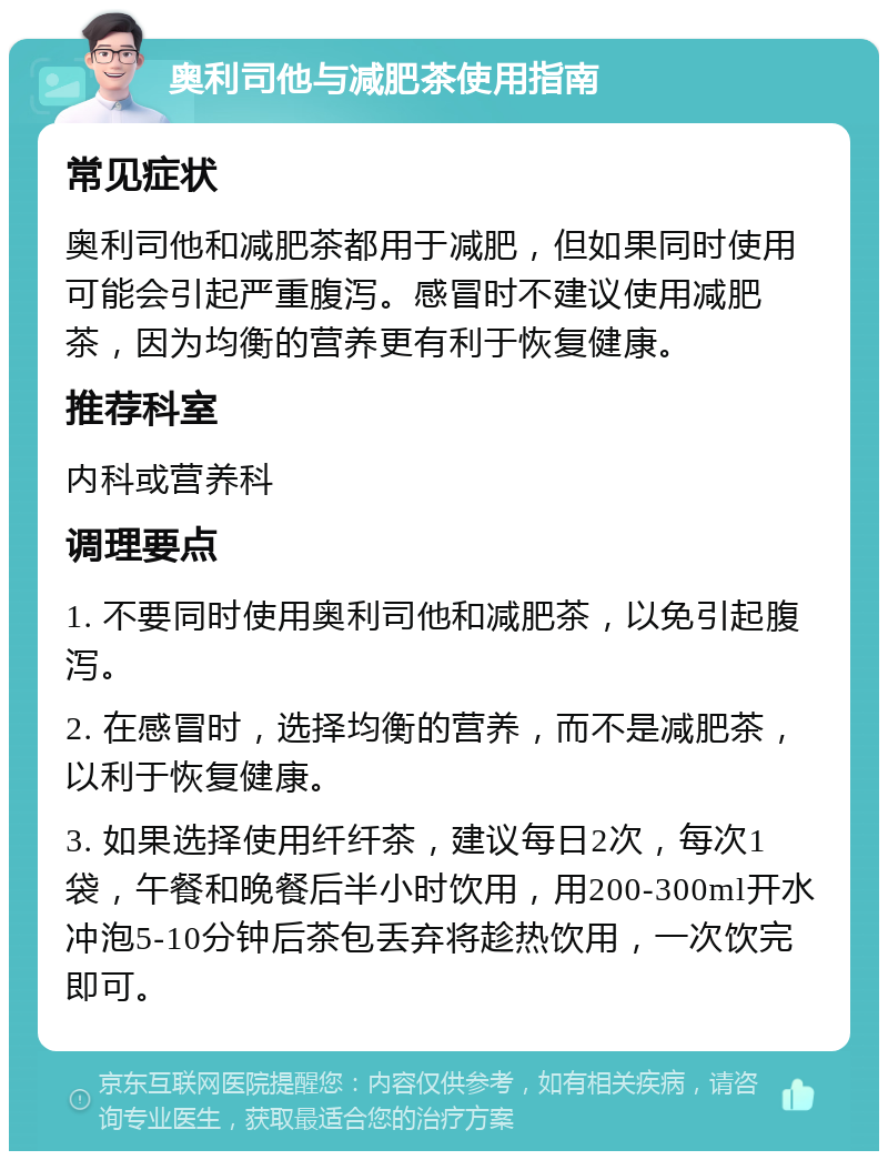 奥利司他与减肥茶使用指南 常见症状 奥利司他和减肥茶都用于减肥，但如果同时使用可能会引起严重腹泻。感冒时不建议使用减肥茶，因为均衡的营养更有利于恢复健康。 推荐科室 内科或营养科 调理要点 1. 不要同时使用奥利司他和减肥茶，以免引起腹泻。 2. 在感冒时，选择均衡的营养，而不是减肥茶，以利于恢复健康。 3. 如果选择使用纤纤茶，建议每日2次，每次1袋，午餐和晚餐后半小时饮用，用200-300ml开水冲泡5-10分钟后茶包丢弃将趁热饮用，一次饮完即可。