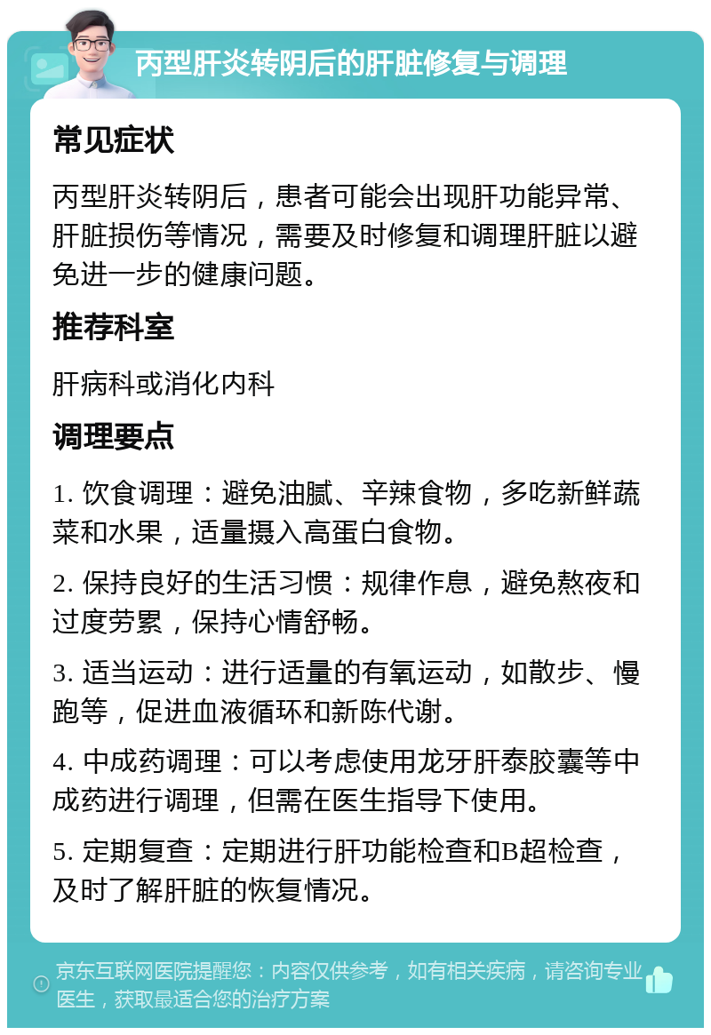 丙型肝炎转阴后的肝脏修复与调理 常见症状 丙型肝炎转阴后，患者可能会出现肝功能异常、肝脏损伤等情况，需要及时修复和调理肝脏以避免进一步的健康问题。 推荐科室 肝病科或消化内科 调理要点 1. 饮食调理：避免油腻、辛辣食物，多吃新鲜蔬菜和水果，适量摄入高蛋白食物。 2. 保持良好的生活习惯：规律作息，避免熬夜和过度劳累，保持心情舒畅。 3. 适当运动：进行适量的有氧运动，如散步、慢跑等，促进血液循环和新陈代谢。 4. 中成药调理：可以考虑使用龙牙肝泰胶囊等中成药进行调理，但需在医生指导下使用。 5. 定期复查：定期进行肝功能检查和B超检查，及时了解肝脏的恢复情况。