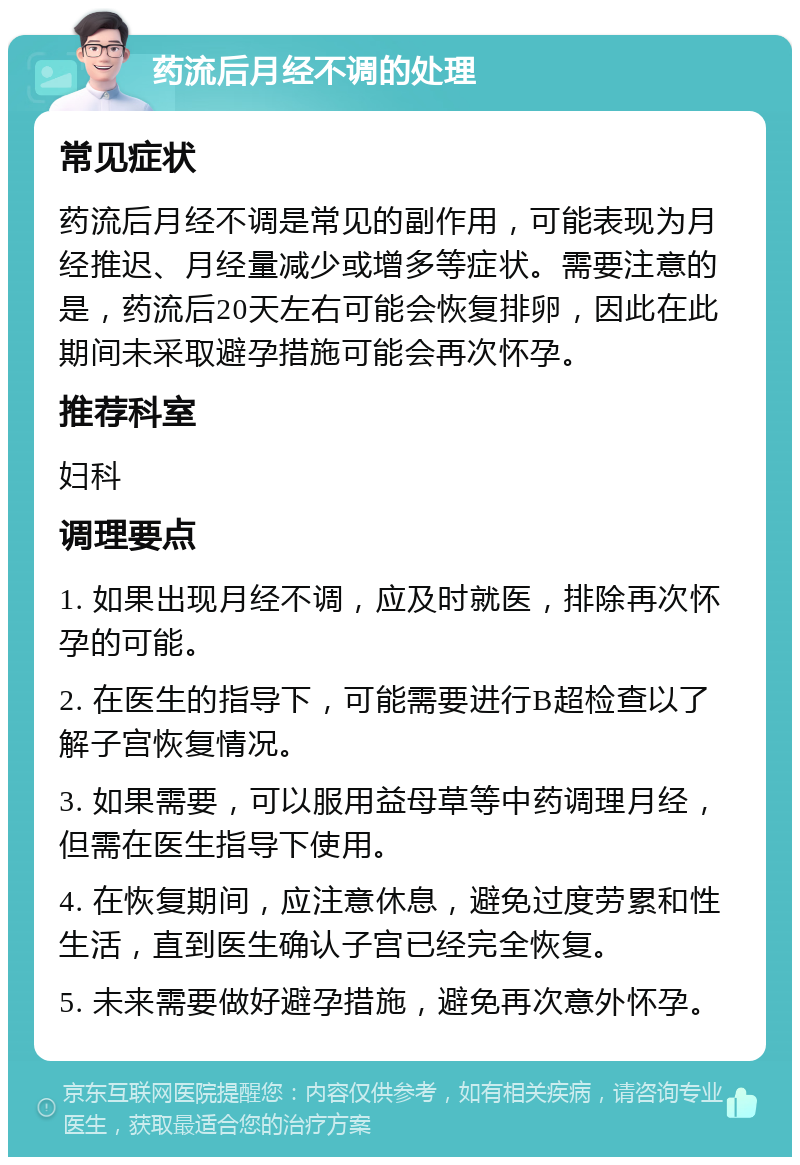 药流后月经不调的处理 常见症状 药流后月经不调是常见的副作用，可能表现为月经推迟、月经量减少或增多等症状。需要注意的是，药流后20天左右可能会恢复排卵，因此在此期间未采取避孕措施可能会再次怀孕。 推荐科室 妇科 调理要点 1. 如果出现月经不调，应及时就医，排除再次怀孕的可能。 2. 在医生的指导下，可能需要进行B超检查以了解子宫恢复情况。 3. 如果需要，可以服用益母草等中药调理月经，但需在医生指导下使用。 4. 在恢复期间，应注意休息，避免过度劳累和性生活，直到医生确认子宫已经完全恢复。 5. 未来需要做好避孕措施，避免再次意外怀孕。