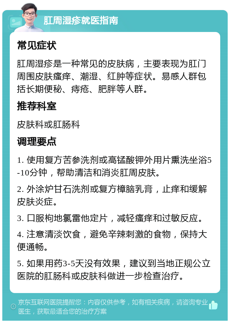 肛周湿疹就医指南 常见症状 肛周湿疹是一种常见的皮肤病，主要表现为肛门周围皮肤瘙痒、潮湿、红肿等症状。易感人群包括长期便秘、痔疮、肥胖等人群。 推荐科室 皮肤科或肛肠科 调理要点 1. 使用复方苦参洗剂或高锰酸钾外用片熏洗坐浴5-10分钟，帮助清洁和消炎肛周皮肤。 2. 外涂炉甘石洗剂或复方樟脑乳膏，止痒和缓解皮肤炎症。 3. 口服枸地氯雷他定片，减轻瘙痒和过敏反应。 4. 注意清淡饮食，避免辛辣刺激的食物，保持大便通畅。 5. 如果用药3-5天没有效果，建议到当地正规公立医院的肛肠科或皮肤科做进一步检查治疗。