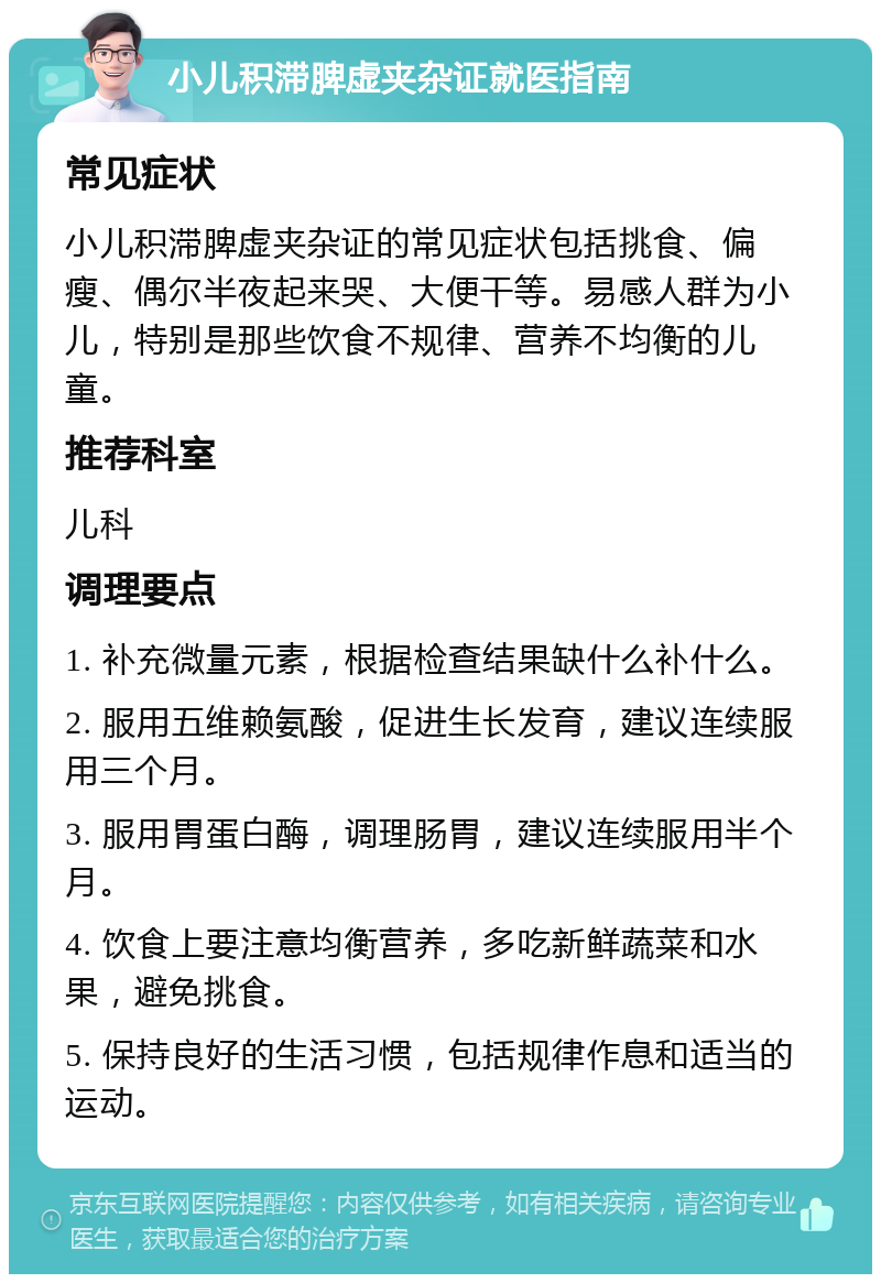 小儿积滞脾虚夹杂证就医指南 常见症状 小儿积滞脾虚夹杂证的常见症状包括挑食、偏瘦、偶尔半夜起来哭、大便干等。易感人群为小儿，特别是那些饮食不规律、营养不均衡的儿童。 推荐科室 儿科 调理要点 1. 补充微量元素，根据检查结果缺什么补什么。 2. 服用五维赖氨酸，促进生长发育，建议连续服用三个月。 3. 服用胃蛋白酶，调理肠胃，建议连续服用半个月。 4. 饮食上要注意均衡营养，多吃新鲜蔬菜和水果，避免挑食。 5. 保持良好的生活习惯，包括规律作息和适当的运动。