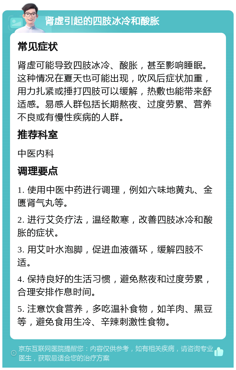 肾虚引起的四肢冰冷和酸胀 常见症状 肾虚可能导致四肢冰冷、酸胀，甚至影响睡眠。这种情况在夏天也可能出现，吹风后症状加重，用力扎紧或捶打四肢可以缓解，热敷也能带来舒适感。易感人群包括长期熬夜、过度劳累、营养不良或有慢性疾病的人群。 推荐科室 中医内科 调理要点 1. 使用中医中药进行调理，例如六味地黄丸、金匮肾气丸等。 2. 进行艾灸疗法，温经散寒，改善四肢冰冷和酸胀的症状。 3. 用艾叶水泡脚，促进血液循环，缓解四肢不适。 4. 保持良好的生活习惯，避免熬夜和过度劳累，合理安排作息时间。 5. 注意饮食营养，多吃温补食物，如羊肉、黑豆等，避免食用生冷、辛辣刺激性食物。