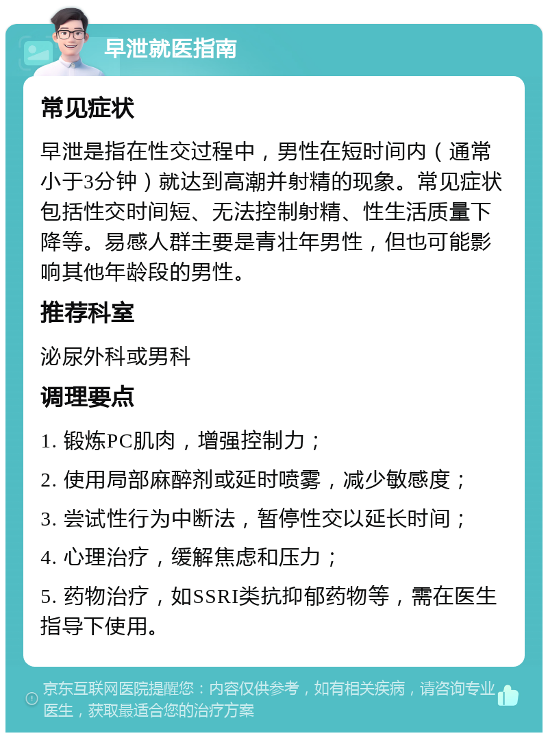 早泄就医指南 常见症状 早泄是指在性交过程中，男性在短时间内（通常小于3分钟）就达到高潮并射精的现象。常见症状包括性交时间短、无法控制射精、性生活质量下降等。易感人群主要是青壮年男性，但也可能影响其他年龄段的男性。 推荐科室 泌尿外科或男科 调理要点 1. 锻炼PC肌肉，增强控制力； 2. 使用局部麻醉剂或延时喷雾，减少敏感度； 3. 尝试性行为中断法，暂停性交以延长时间； 4. 心理治疗，缓解焦虑和压力； 5. 药物治疗，如SSRI类抗抑郁药物等，需在医生指导下使用。